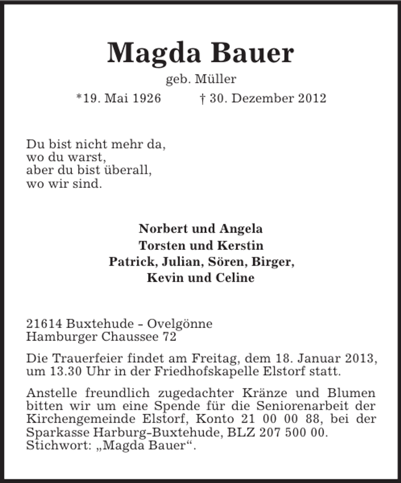 <p>Magda Bauer<br />geb. Müller<br />*19. Mai 1926 † 30. Dezember 2012<br />Du bist nicht mehr da,<br />wo du warst,<br />aber du bist überall,<br />wo wir sind.<br />Norbert und Angela<br />Torsten und Kerstin<br />Patrick, Julian, Sören, Birger,<br />Kevin und Celine<br />21614 Buxtehude - Ovelgönne<br />Hamburger Chaussee 72<br />Die Trauerfeier findet am Freitag, dem 18. Januar 2013, um 13.30 Uhr in der Friedhofskapelle Elstorf statt.<br />Anstelle freundlich zugedachter Kränze und Blumen bitten wir um eine Spende für die Seniorenarbeit der Kirchengemeinde Elstorf, Konto 21 00 00 88, bei der Sparkasse Harburg-Buxtehude, BLZ 207 500 00.<br />Stichwort: „Magda Bauer“.</p>