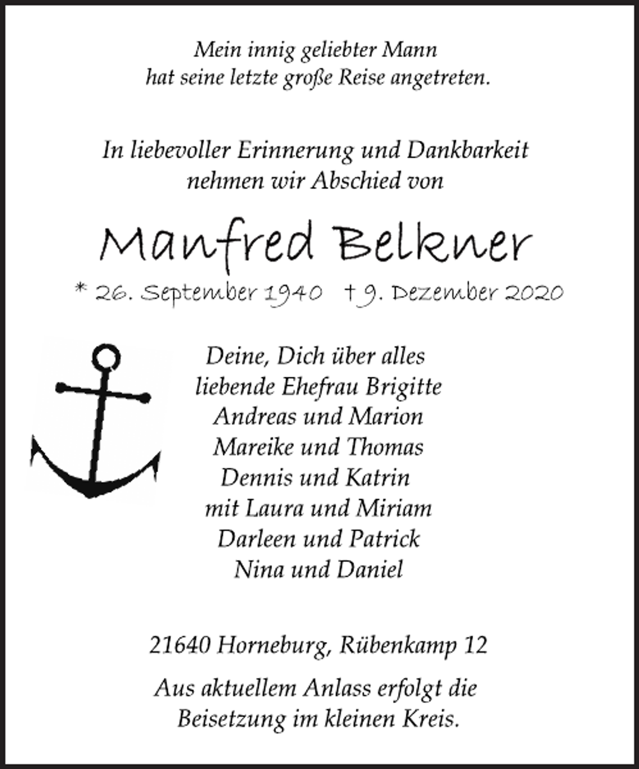 <p>Mein innig geliebter Mann<br />hat seine letzte große Reise angetreten.<br />In liebevoller Erinnerung und Dankbarkeit<br />nehmen wir Abschied von<br />Manfred Belkner<br />* 26. September 1940 † 9. Dezember 2020<br />Deine, Dich über alles<br />liebende Ehefrau Brigitte<br />Andreas und Marion<br />Mareike und Thomas<br />Dennis und Katrin<br />mit Laura und Miriam<br />Darleen und Patrick<br />Nina und Daniel<br />21640 Horneburg, Rübenkamp 12<br />Aus aktuellem Anlass erfolgt die<br />Beisetzung im kleinen Kreis.</p>