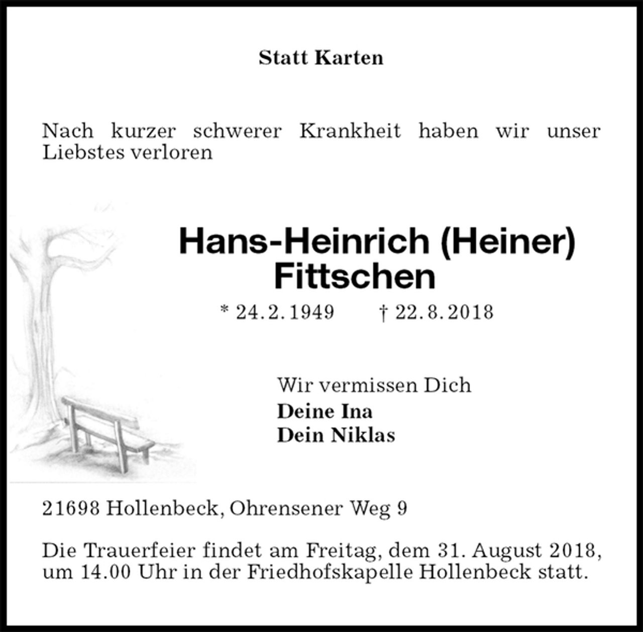 <p>Statt Karten<br />Nach kurzer schwerer Krankheit haben wir unser Liebstes verloren<br />Hans-Heinrich (Heiner)<br />Fittschen<br />* 24. 2. 1949 † 22. 8. 2018<br />Wir vermissen Dich<br />Deine Ina<br />Dein Niklas<br />21698 Hollenbeck, Ohrensener Weg 9</p><p>Die Trauerfeier findet am Freitag, dem 31. August 2018, um 14.00 Uhr in der Friedhofskapelle Hollenbeck statt.</p>
