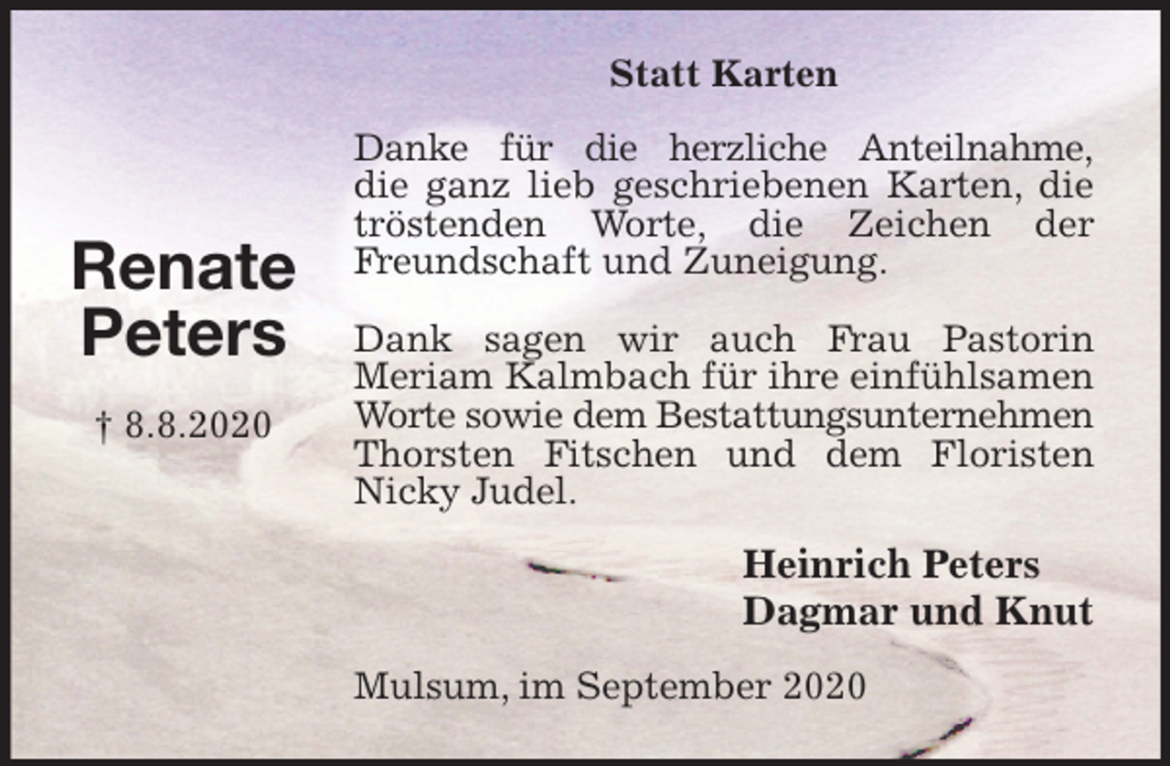 <p>Statt Karten<br />Danke für die herzliche Anteilnahme,<br />die ganz lieb geschriebenen Karten, die tröstenden Worte, die Zeichen der Freundschaft und Zuneigung.</p>
<p>Dank sagen wir auch Frau Pastorin<br />Meriam Kalmbach für ihre einfühlsamen Worte sowie dem Bestattungsunternehmen<br />Thorsten Fitschen und dem Floristen<br />Nicky Judel.<br />Heinrich Peters<br />Dagmar und Knut<br />Mulsum, im September 2020</p>
<p>Renate<br />Peters</p>
<p>† 8.8.2020</p>
