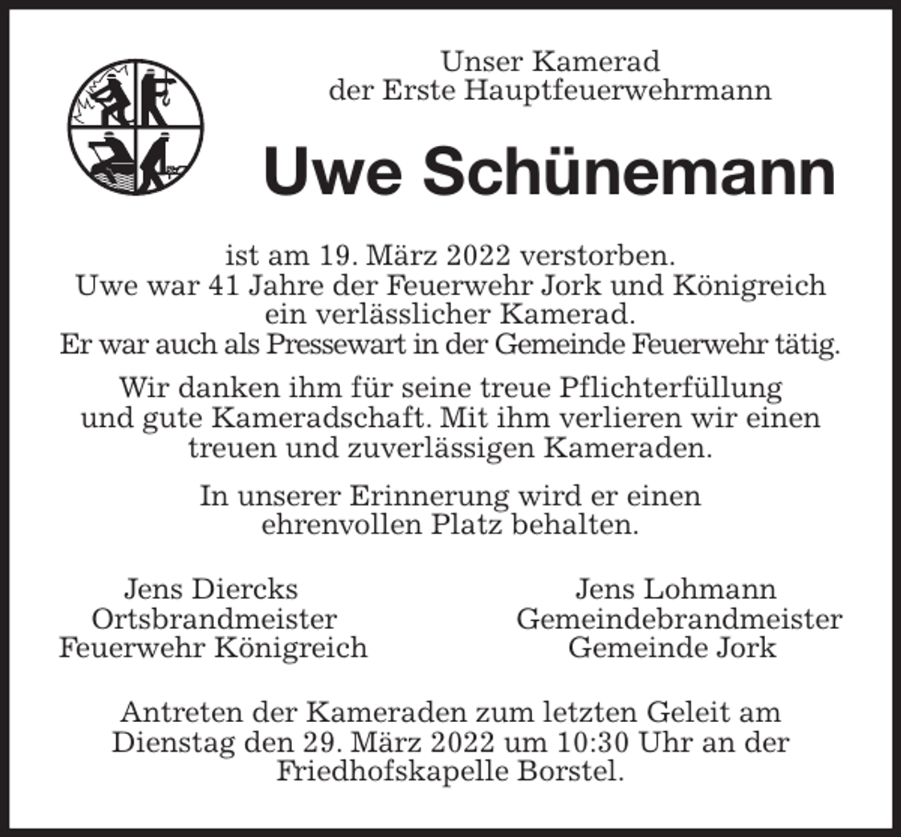 <p>Unser Kamerad<br />der Erste Hauptfeuerwehrmann<br />Uwe Schünemann<br />ist am 19. März 2022 verstorben.<br />Uwe war 41 Jahre der Feuerwehr Jork und Königreich ein verlässlicher Kamerad.<br />Er war auch als Pressewart in der Gemeinde Feuerwehr tätig.<br />Wir danken ihm für seine treue Pflichterfüllung<br />und gute Kameradschaft. Mit ihm verlieren wir einen<br />treuen und zuverlässigen Kameraden.<br />In unserer Erinnerung wird er einen<br />ehrenvollen Platz behalten.<br />Jens Diercks Jens Lohmann<br />Ortsbrandmeister Gemeindebrandmeister<br />Feuerwehr Königreich Gemeinde Jork<br />Antreten der Kameraden zum letzten Geleit am<br />Dienstag den 29. März 2022 um 10:30 Uhr an der<br />Friedhofskapelle Borstel.</p>