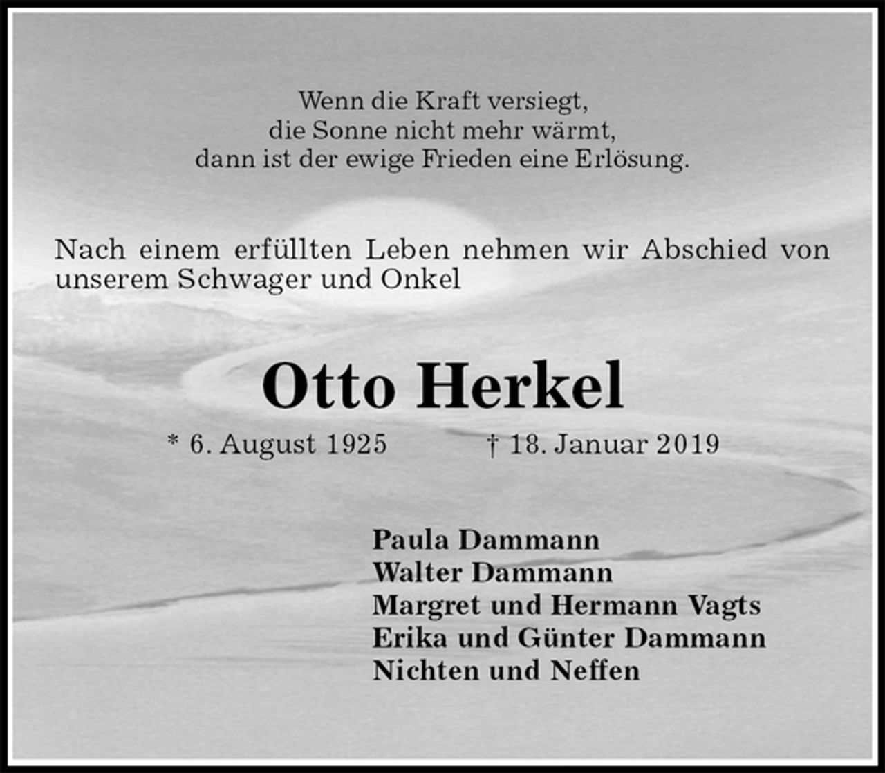 <p>Wenn die Kraft versiegt,<br />die Sonne nicht mehr wärmt,<br />dann ist der ewige Frieden eine Erlösung.<br />Nach einem erfüllten Leben nehmen wir Abschied von unserem Schwager und Onkel<br />Otto Herkel<br />* 6. August 1925 † 18. Januar 2019<br />Paula Dammann<br />Walter Dammann<br />Margret und Hermann Vagts<br />Erika und Günter Dammann<br />Nichten und Neffen</p>
