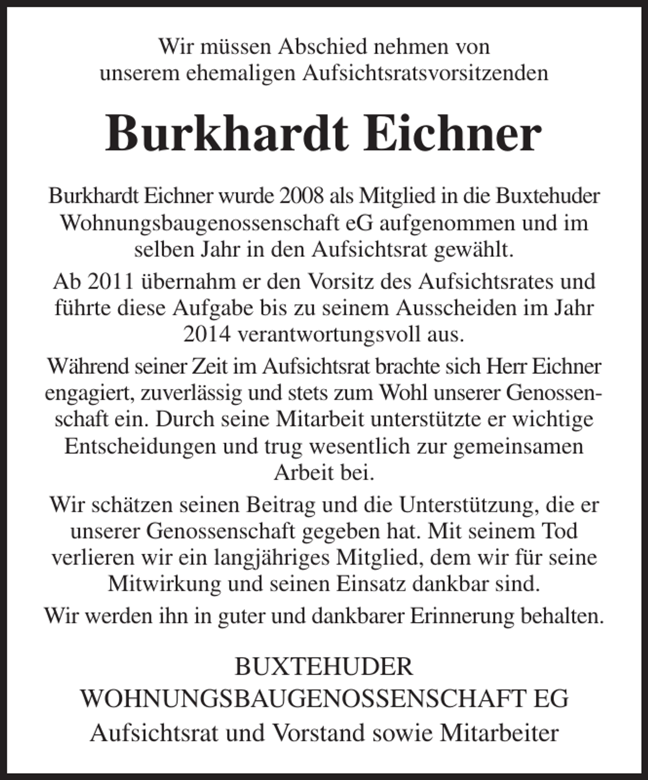 <p>Wir müssen Abschied nehmen von<br />unserem ehemaligen Aufsichtsratsvorsitzenden<br />Burkhardt Eichner<br />Burkhardt Eichner wurde 2008 als Mitglied in die Buxtehuder Wohnungsbaugenossenschaft eG aufgenommen und im selben Jahr in den Aufsichtsrat gewählt.<br />Ab 2011 übernahm er den Vorsitz des Aufsichtsrates und führte diese Aufgabe bis zu seinem Ausscheiden im Jahr 2014 verantwortungsvoll aus.<br />Während seiner Zeit im Aufsichtsrat brachte sich Herr Eichner engagiert, zuverlässig und stets zum Wohl unserer Genossenschaft ein. Durch seine Mitarbeit unterstützte er wichtige Entscheidungen und trug wesentlich zur gemeinsamen<br />Arbeit bei.<br />Wir schätzen seinen Beitrag und die Unterstützung, die er unserer Genossenschaft gegeben hat. Mit seinem Tod<br />verlieren wir ein langjähriges Mitglied, dem wir für seine Mitwirkung und seinen Einsatz dankbar sind.<br />Wir werden ihn in guter und dankbarer Erinnerung behalten.<br />BUXTEHUDER<br />WOHNUNGSBAUGENOSSENSCHAFT EG<br />Aufsichtsrat und Vorstand sowie Mitarbeiter</p>