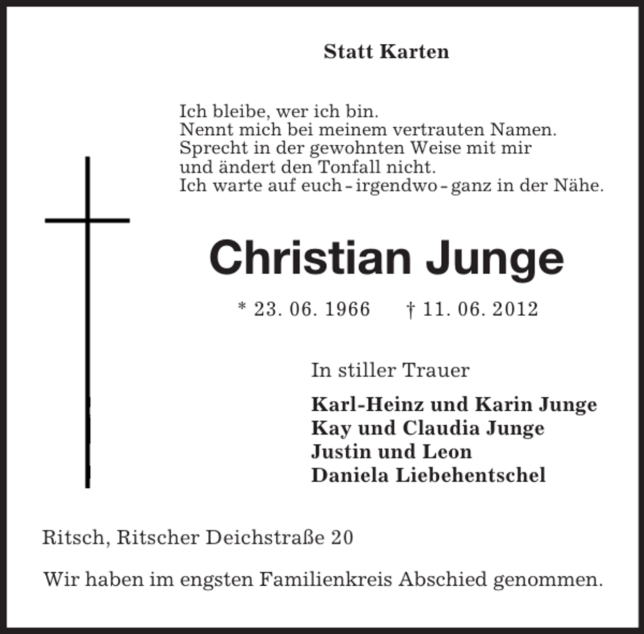 <p>Statt Karten<br />Ich bleibe, wer ich bin.<br />Nennt mich bei meinem vertrauten Namen.<br />Sprecht in der gewohnten Weise mit mir<br />und ändert den Tonfall nicht.<br />Ich warte auf euch - irgendwo - ganz in der Nähe.<br />Christian Junge<br />* 23. 06. 1966 † 11. 06. 2012<br />In stiller Trauer<br />Karl-Heinz und Karin Junge<br />Kay und Claudia Junge<br />Justin und Leon<br />Daniela Liebehentschel<br />Ritsch, Ritscher Deichstraße 20</p><p>Wir haben im engsten Familienkreis Abschied genommen.</p>