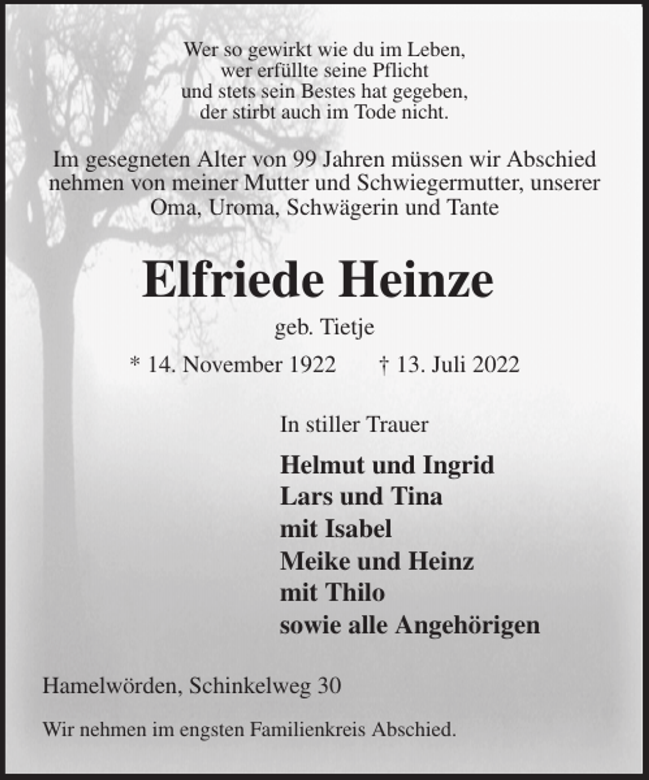 <p>Wer so gewirkt wie du im Leben,<br />wer erfüllte seine Pflicht<br />und stets sein Bestes hat gegeben,<br />der stirbt auch im Tode nicht.</p><p>Im gesegneten Alter von 99 Jahren müssen wir Abschied nehmen von meiner Mutter und Schwiegermutter, unserer Oma, Uroma, Schwägerin und Tante<br />Elfriede Heinze<br />geb. Tietje<br />* 14. November 1922 † 13. Juli 2022<br />In stiller Trauer<br />Helmut und Ingrid<br />Lars und Tina<br />mit Isabel<br />Meike und Heinz<br />mit Thilo<br />sowie alle Angehörigen<br />Hamelwörden, Schinkelweg 30<br />Wir nehmen im engsten Familienkreis Abschied.</p>