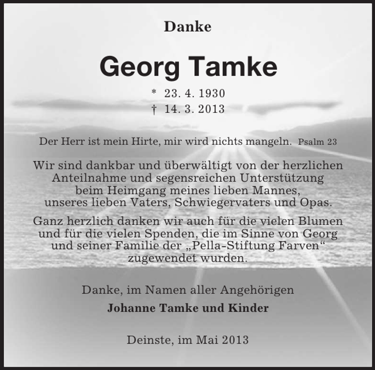 <p>Danke</p><p>Georg Tamke<br />* 23. 4. 1930<br />† 14. 3. 2013<br />Der Herr ist mein Hirte, mir wird nichts mangeln. Psalm 23</p><p>Wir sind dankbar und überwältigt von der herzlichen<br />Anteilnahme und segensreichen Unterstützung<br />beim Heimgang meines lieben Mannes,<br />unseres lieben Vaters, Schwiegervaters und Opas.<br />Ganz herzlich danken wir auch für die vielen Blumen<br />und für die vielen Spenden, die im Sinne von Georg<br />und seiner Familie der „Pella-Stiftung Farven“<br />zugewendet wurden.<br />Danke, im Namen aller Angehörigen<br />Johanne Tamke und Kinder<br />Deinste, im Mai 2013</p>