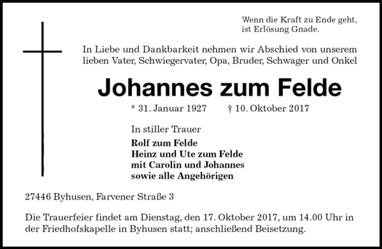 <p>Wenn die Kraft zu Ende geht,<br />ist Erlösung Gnade.<br />In Liebe und Dankbarkeit nehmen wir Abschied von unserem<br />lieben Vater, Schwiegervater, Opa, Bruder, Schwager und Onkel<br />Johannes zum Felde<br />* 31. Januar 1927 † 10. Oktober 2017<br />In stiller Trauer<br />Rolf zum Felde<br />Heinz und Ute zum Felde<br />mit Carolin und Johannes<br />sowie alle Angehörigen<br />27446 Byhusen, Farvener Straße 3</p><p>Die Trauerfeier findet am Dienstag, den 17. Oktober 2017, um 14.00 Uhr in der Friedhofskapelle in Byhusen statt; anschließend Beisetzung.</p>