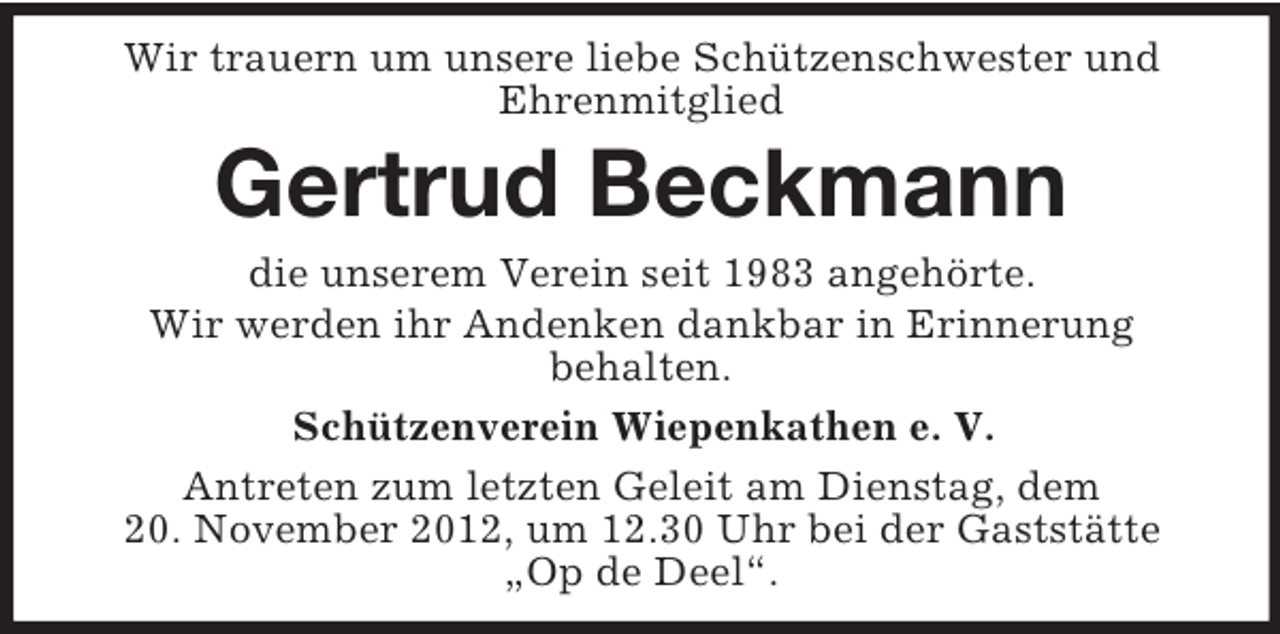 <p>Wir trauern um unsere liebe Schützenschwester und<br />Ehrenmitglied</p><p>Gertrud Beckmann<br />die unserem Verein seit 1983 angehörte.<br />Wir werden ihr Andenken dankbar in Erinnerung<br />behalten.<br />Schützenverein Wiepenkathen e. V.<br />Antreten zum letzten Geleit am Dienstag, dem<br />20. November 2012, um 12.30 Uhr bei der Gaststätte<br />„Op de Deel“.</p>