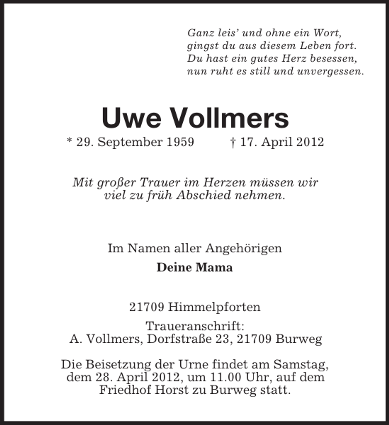 <p>Ganz leis’ und ohne ein Wort,<br />gingst du aus diesem Leben fort.<br />Du hast ein gutes Herz besessen,<br />nun ruht es still und unvergessen.</p><p>Uwe Vollmers<br />* 29. September 1959</p><p>† 17. April 2012</p><p>Mit großer Trauer im Herzen müssen wir<br />viel zu früh Abschied nehmen.</p><p>Im Namen aller Angehörigen<br />Deine Mama<br />21709 Himmelpforten<br />Traueranschrift:<br />A. Vollmers, Dorfstraße 23, 21709 Burweg<br />Die Beisetzung der Urne findet am Samstag,<br />dem 28. April 2012, um 11.00 Uhr, auf dem<br />Friedhof Horst zu Burweg statt.</p>
