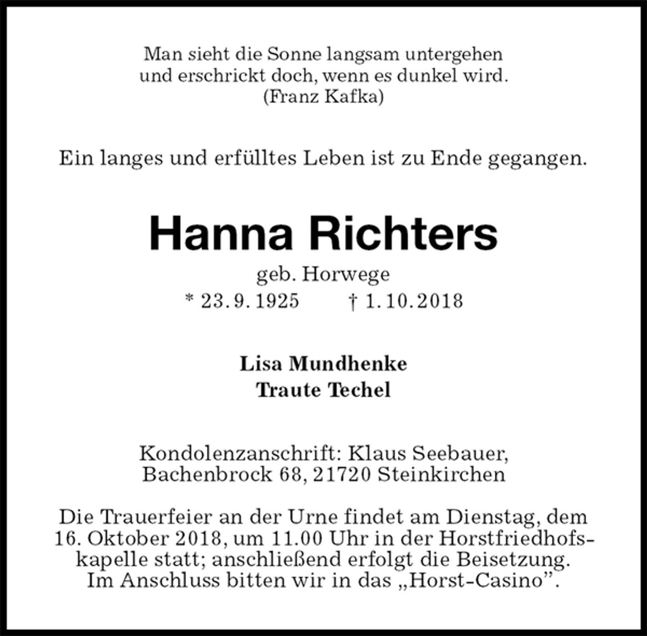 <p>Man sieht die Sonne langsam untergehen<br />und erschrickt doch, wenn es dunkel wird.<br />(Franz Kafka)<br />Ein langes und erfülltes Leben ist zu Ende gegangen.<br />Hanna Richters<br />geb. Horwege<br />* 23. 9. 1925 † 1. 10. 2018<br />Lisa Mundhenke<br />Traute Techel<br />Kondolenzanschrift: Klaus Seebauer,<br />Bachenbrock 68, 21720 Steinkirchen</p>
<p>Die Trauerfeier an der Urne findet am Dienstag, dem<br />16. Oktober 2018, um 11.00 Uhr in der Horstfriedhofskapelle statt; anschließend erfolgt die Beisetzung.<br />Im Anschluss bitten wir in das „Horst-Casino”.</p>
