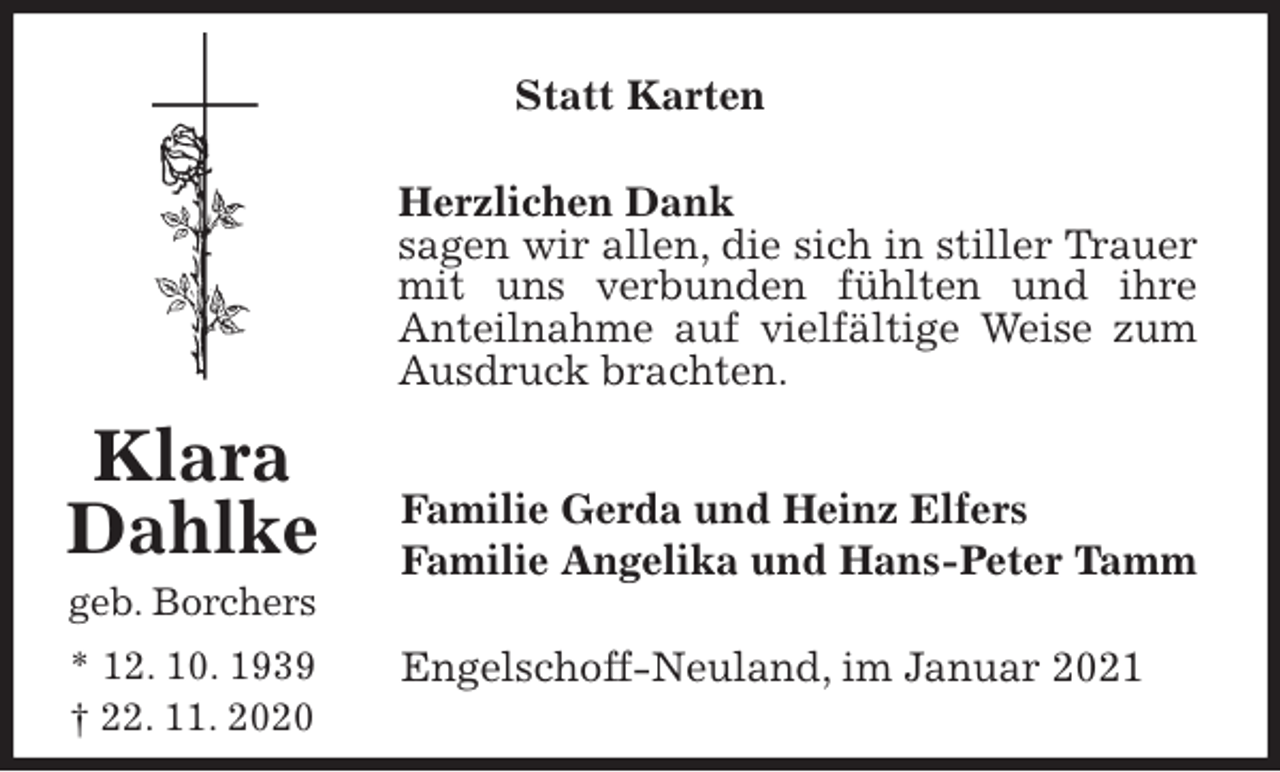 <p>Statt Karten<br />Herzlichen Dank<br />sagen wir allen, die sich in stiller Trauer mit uns verbunden fühlten und ihre<br />Anteilnahme auf vielfältige Weise zum Ausdruck brachten.<br />Familie Gerda und Heinz Elfers<br />Familie Angelika und Hans-Peter Tamm<br />Engelschoff-Neuland, im Januar 2021</p>
<p>Klara<br />Dahlke<br />geb. Borchers<br />* 12. 10. 1939<br />† 22. 11. 2020</p>