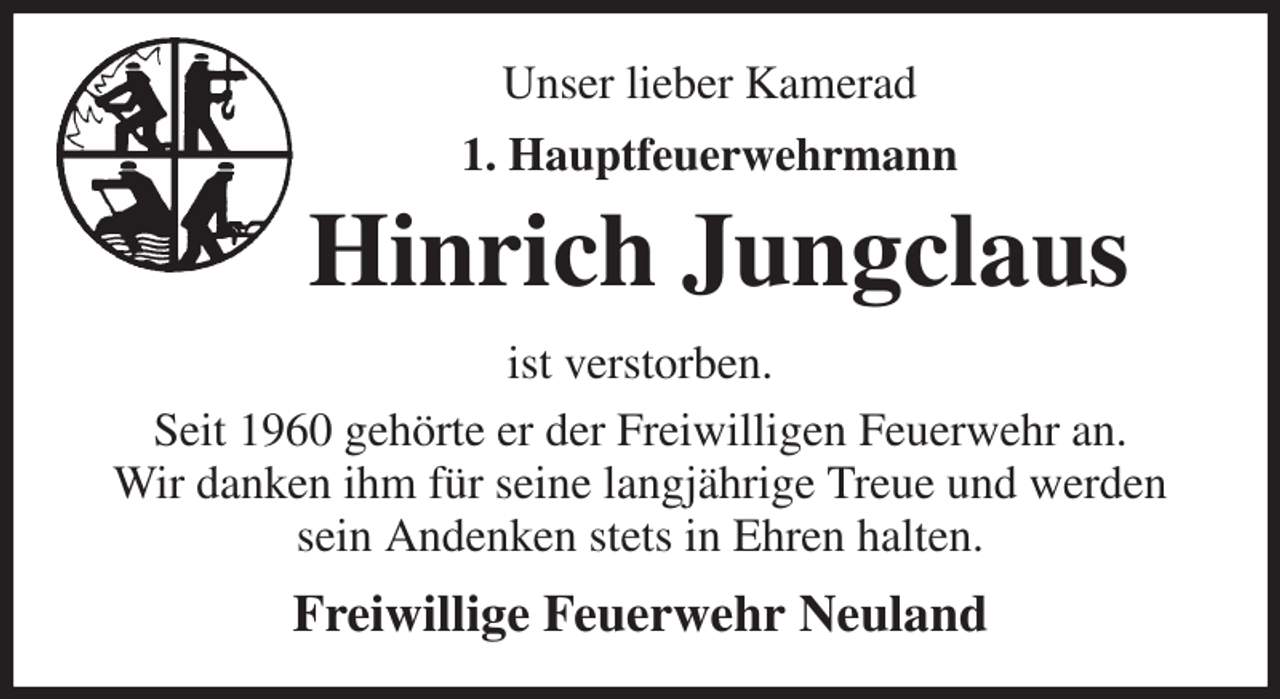 <p>Unser lieber Kamerad<br />1. Hauptfeuerwehrmann<br />Hinrich Jungclaus<br />ist verstorben.<br />Seit 1960 gehörte er der Freiwilligen Feuerwehr an.<br />Wir danken ihm für seine langjährige Treue und werden sein Andenken stets in Ehren halten.<br />Freiwillige Feuerwehr Neuland</p>