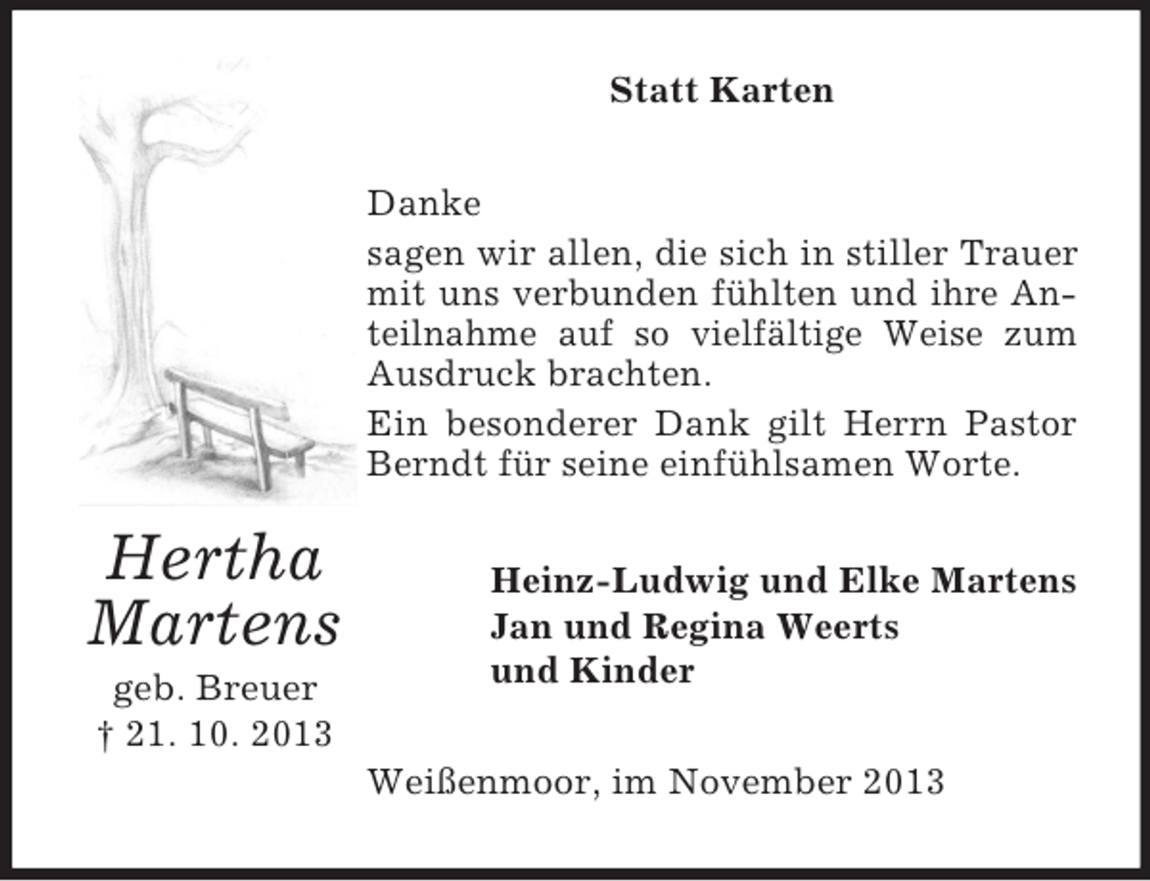 <p>Statt Karten<br />Danke<br />sagen wir allen, die sich in stiller Trauer<br />mit uns verbunden fühlten und ihre Anteilnahme auf so vielfältige Weise zum<br />Ausdruck brachten.<br />Ein besonderer Dank gilt Herrn Pastor<br />Berndt für seine einfühlsamen Worte.</p><p>Hertha<br />Martens<br />geb. Breuer<br />† 21. 10. 2013</p><p>Heinz-Ludwig und Elke Martens<br />Jan und Regina Weerts<br />und Kinder<br />Weißenmoor, im November 2013</p>