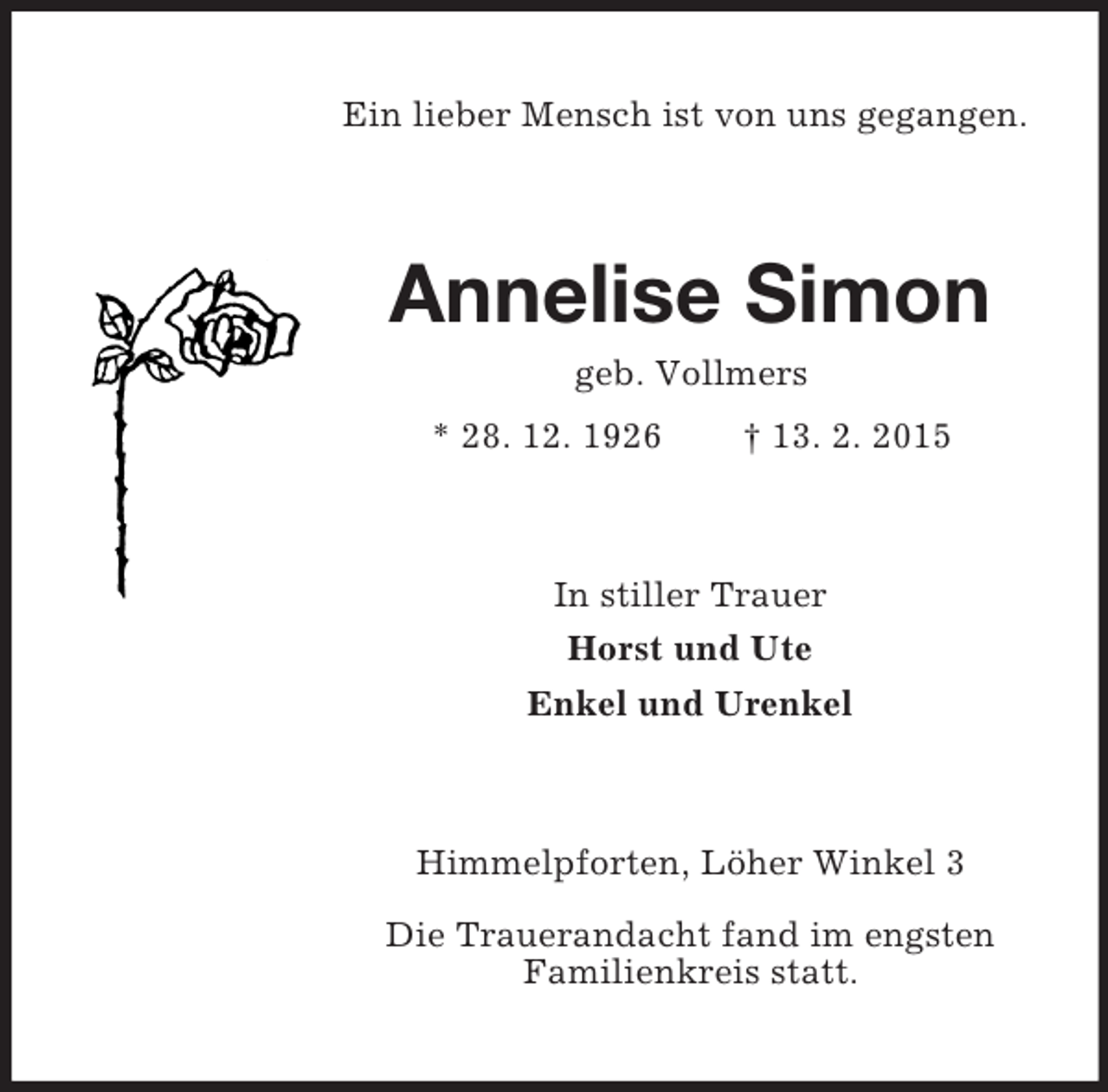 <p>Ein lieber Mensch ist von uns gegangen.<br />Annelise Simon<br />geb. Vollmers<br />* 28. 12. 1926 † 13. 2. 2015<br />In stiller Trauer<br />Horst und Ute<br />Enkel und Urenkel<br />Himmelpforten, Löher Winkel 3</p><p>Die Trauerandacht fand im engsten<br />Familienkreis statt.</p>