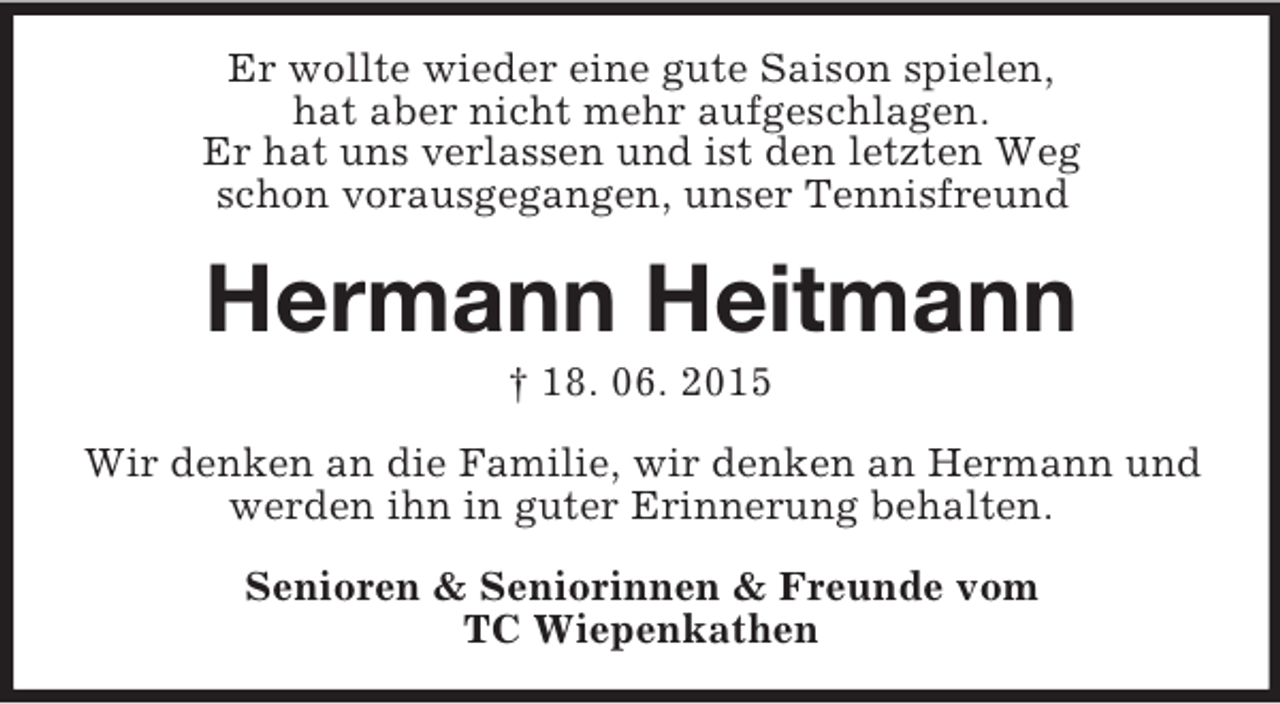 <p>Er wollte wieder eine gute Saison spielen,<br />hat aber nicht mehr aufgeschlagen.<br />Er hat uns verlassen und ist den letzten Weg<br />schon vorausgegangen, unser Tennisfreund<br />Hermann Heitmann<br />† 18. 06. 2015<br />Wir denken an die Familie, wir denken an Hermann und werden ihn in guter Erinnerung behalten.<br />Senioren</p>