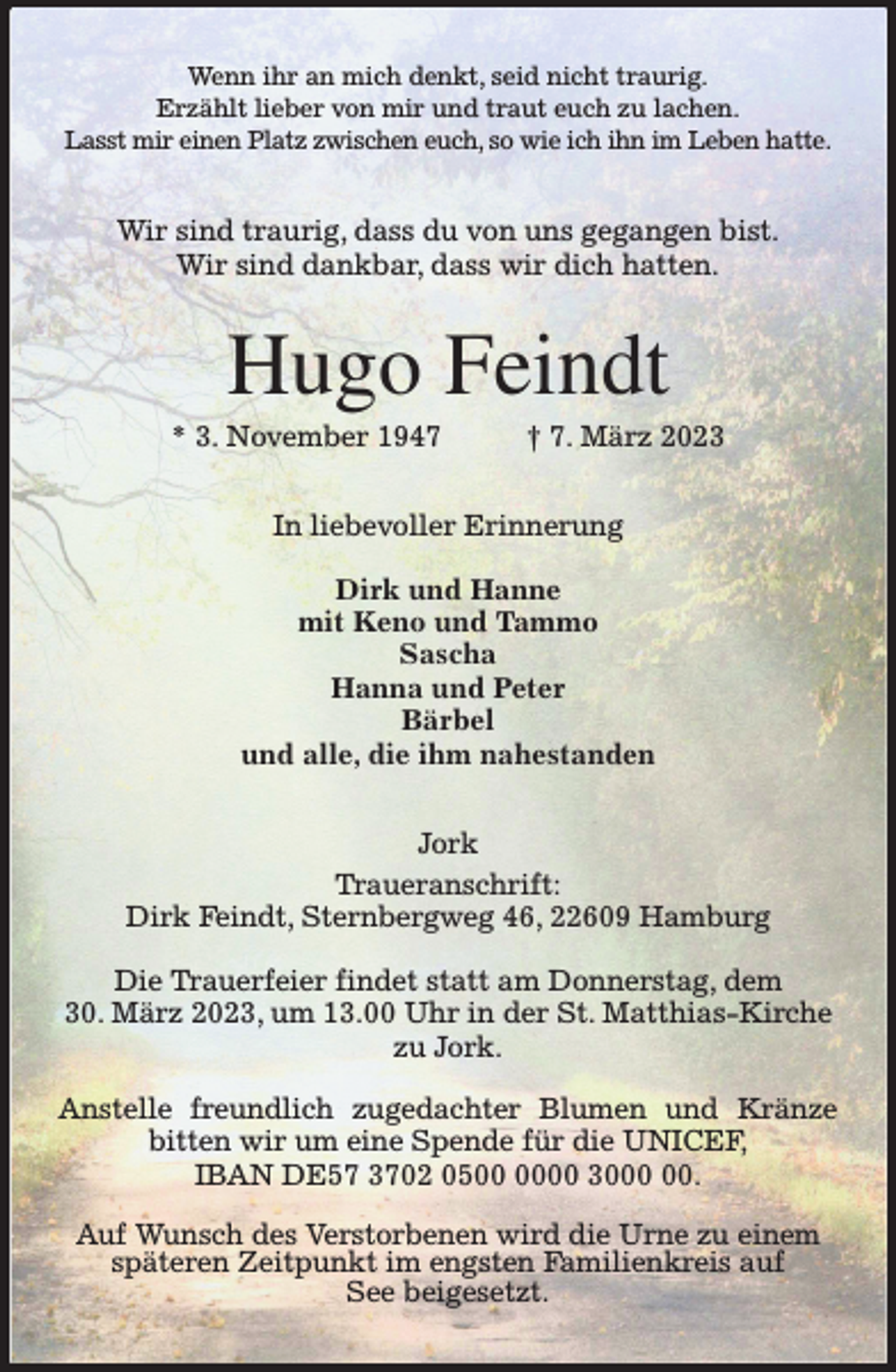 <p>Wenn ihr an mich denkt, seid nicht traurig.<br />Erzählt lieber von mir und traut euch zu lachen.<br />Lasst mir einen Platz zwischen euch, so wie ich ihn im Leben hatte.<br />Wir sind traurig, dass du von uns gegangen bist.<br />Wir sind dankbar, dass wir dich hatten.<br />Hugo Feindt<br />* 3. November 1947 † 7. März 2023<br />In liebevoller Erinnerung</p><p>Dirk und Hanne<br />mit Keno und Tammo<br />Sascha<br />Hanna und Peter<br />Bärbel<br />und alle, die ihm nahestanden<br />Jork<br />Traueranschrift:<br />Dirk Feindt, Sternbergweg 46, 22609 Hamburg</p><p>Die Trauerfeier findet statt am Donnerstag, dem<br />30. März 2023, um 13.00 Uhr in der St. Matthias-Kirche<br />zu Jork.</p><p>Anstelle freundlich zugedachter Blumen und Kränze bitten wir um eine Spende für die UNICEF,<br />IBAN DE57 3702 0500 0000 3000 00.</p><p>Auf Wunsch des Verstorbenen wird die Urne zu einem<br />späteren Zeitpunkt im engsten Familienkreis auf<br />See beigesetzt.</p>
