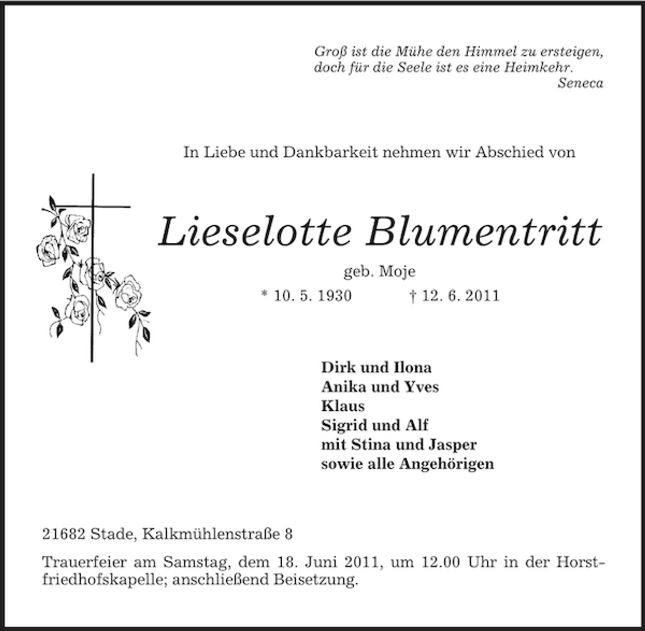 <p>Groß ist die Mühe den Himmel zu ersteigen,<br />doch für die Seele ist es eine Heimkehr.<br />Seneca<br />In Liebe und Dankbarkeit nehmen wir Abschied von<br />Lieselotte Blumentritt<br />geb. Moje<br />* 10. 5. 1930 † 12. 6. 2011<br />Dirk und Ilona<br />Anika und Yves<br />Klaus<br />Sigrid und Alf<br />mit Stina und Jasper<br />sowie alle Angehörigen<br />21682 Stade, Kalkmühlenstraße 8<br />Trauerfeier am Samstag, dem 18. Juni 2011, um 12.00 Uhr in der Horstfriedhofskapelle; anschließend Beisetzung.</p>