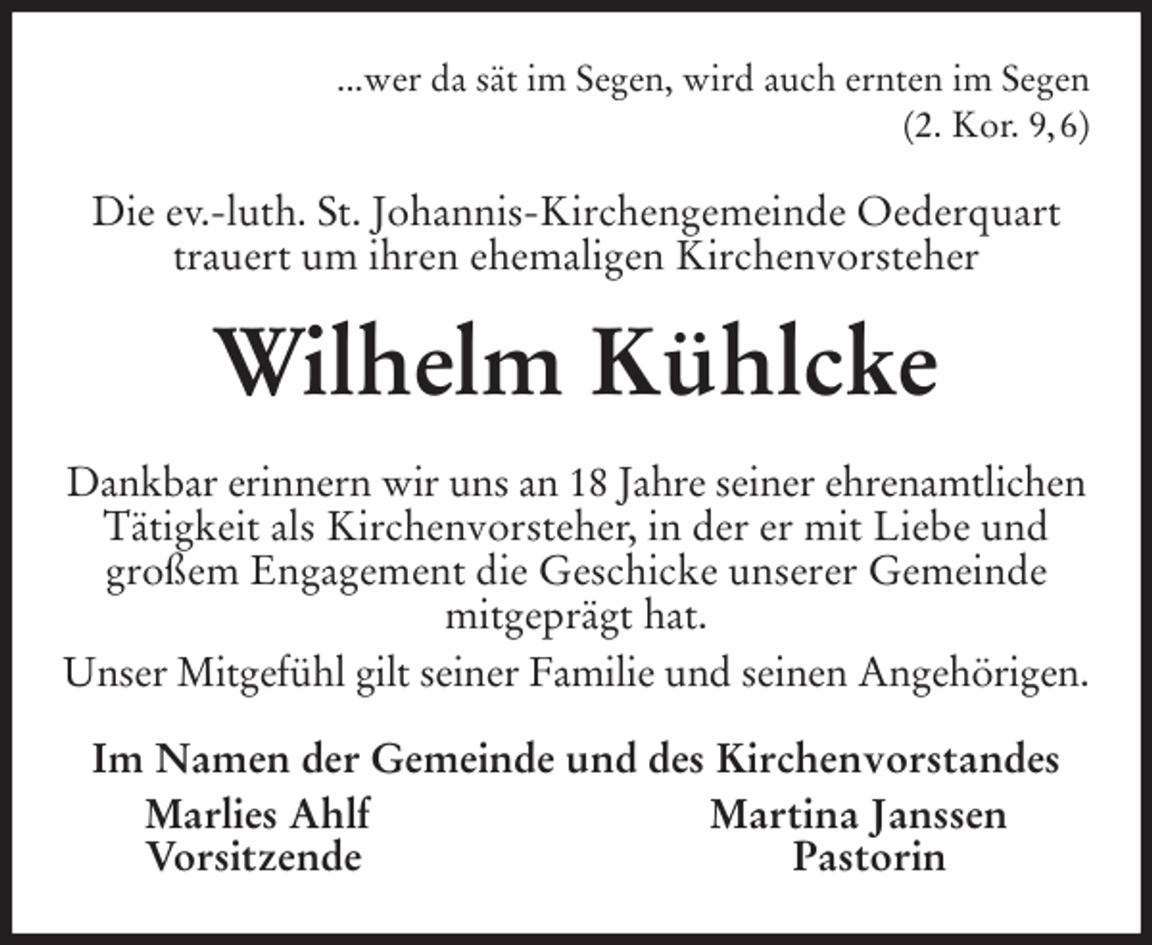 <p>...wer da sät im Segen, wird auch ernten im Segen<br />(2. Kor. 9, 6)<br />Die ev.-luth. St. Johannis-Kirchengemeinde Oederquart trauert um ihren ehemaligen Kirchenvorsteher<br />Wilhelm Kühlcke<br />Dankbar erinnern wir uns an 18 Jahre seiner ehrenamtlichen<br />Tätigkeit als Kirchenvorsteher, in der er mit Liebe und großem Engagement die Geschicke unserer Gemeinde<br />mitgeprägt hat.<br />Unser Mitgefühl gilt seiner Familie und seinen Angehörigen.<br />Im Namen der Gemeinde und des Kirchenvorstandes<br />Marlies Ahlf Martina Janssen<br />Vorsitzende Pastorin</p>