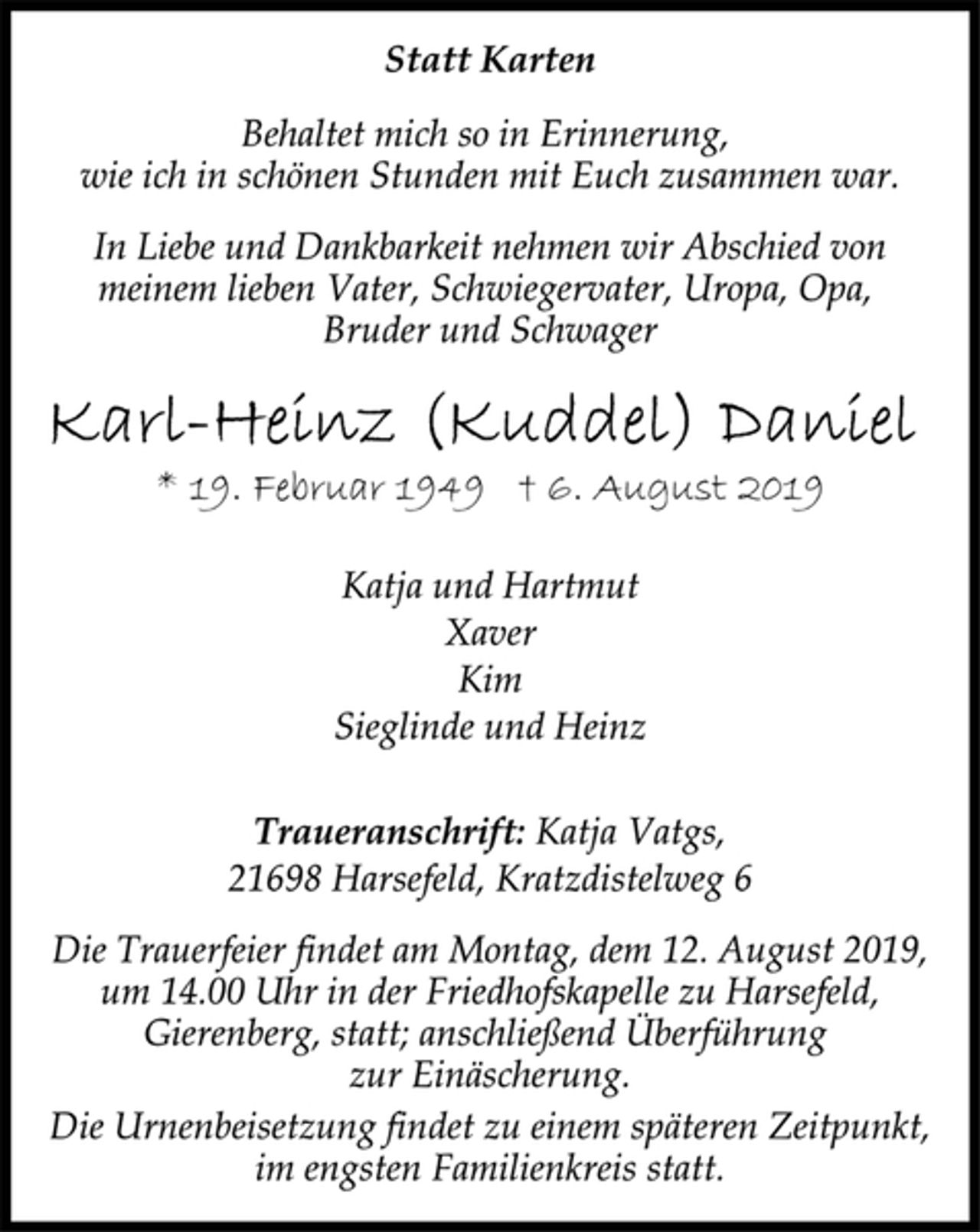 <p>Statt Karten<br />Behaltet mich so in Erinnerung,<br />wie ich in schönen Stunden mit Euch zusammen war.<br />In Liebe und Dankbarkeit nehmen wir Abschied von<br />meinem lieben Vater, Schwiegervater, Uropa, Opa,<br />Bruder und Schwager<br />Karl-Heinz (Kuddel) Daniel<br />* 19. Februar 1949 † 6. August 2019<br />Katja und Hartmut<br />Xaver<br />Kim<br />Sieglinde und Heinz<br />Traueranschrift: Katja Vatgs,<br />21698 Harsefeld, Kratzdistelweg 6<br />Die Trauerfeier findet am Montag, dem 12. August 2019,<br />um 14.00 Uhr in der Friedhofskapelle zu Harsefeld,<br />Gierenberg, statt; anschließend Überführung<br />zur Einäscherung.<br />Die Urnenbeisetzung findet zu einem späteren Zeitpunkt,<br />im engsten Familienkreis statt.</p>