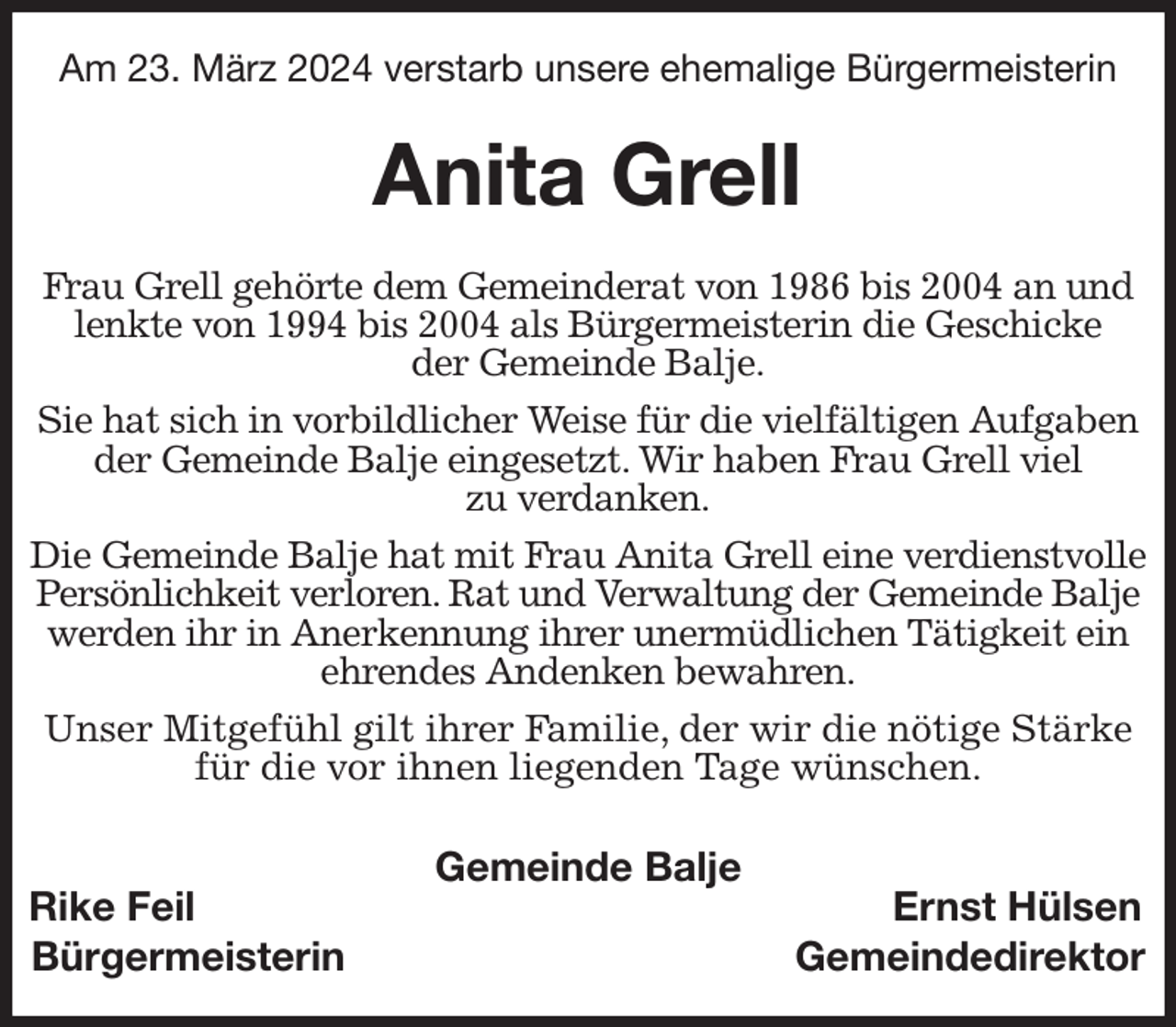 <p>Am 23. März 2024 verstarb unsere ehemalige Bürgermeisterin<br />Anita Grell<br />Frau Grell gehörte dem Gemeinderat von 1986 bis 2004 an und lenkte von 1994 bis 2004 als Bürgermeisterin die Geschicke<br />der Gemeinde Balje.<br />Sie hat sich in vorbildlicher Weise für die vielfältigen Aufgaben der Gemeinde Balje eingesetzt. Wir haben Frau Grell viel<br />zu verdanken.<br />Die Gemeinde Balje hat mit Frau Anita Grell eine verdienstvolle Persönlichkeit verloren. Rat und Verwaltung der Gemeinde Balje werden ihr in Anerkennung ihrer unermüdlichen Tätigkeit ein ehrendes Andenken bewahren.</p><p>Unser Mitgefühl gilt ihrer Familie, der wir die nötige Stärke für die vor ihnen liegenden Tage wünschen.<br />Gemeinde Balje<br />Rike Feil Ernst Hülsen<br />Bürgermeisterin Gemeindedirektor</p>