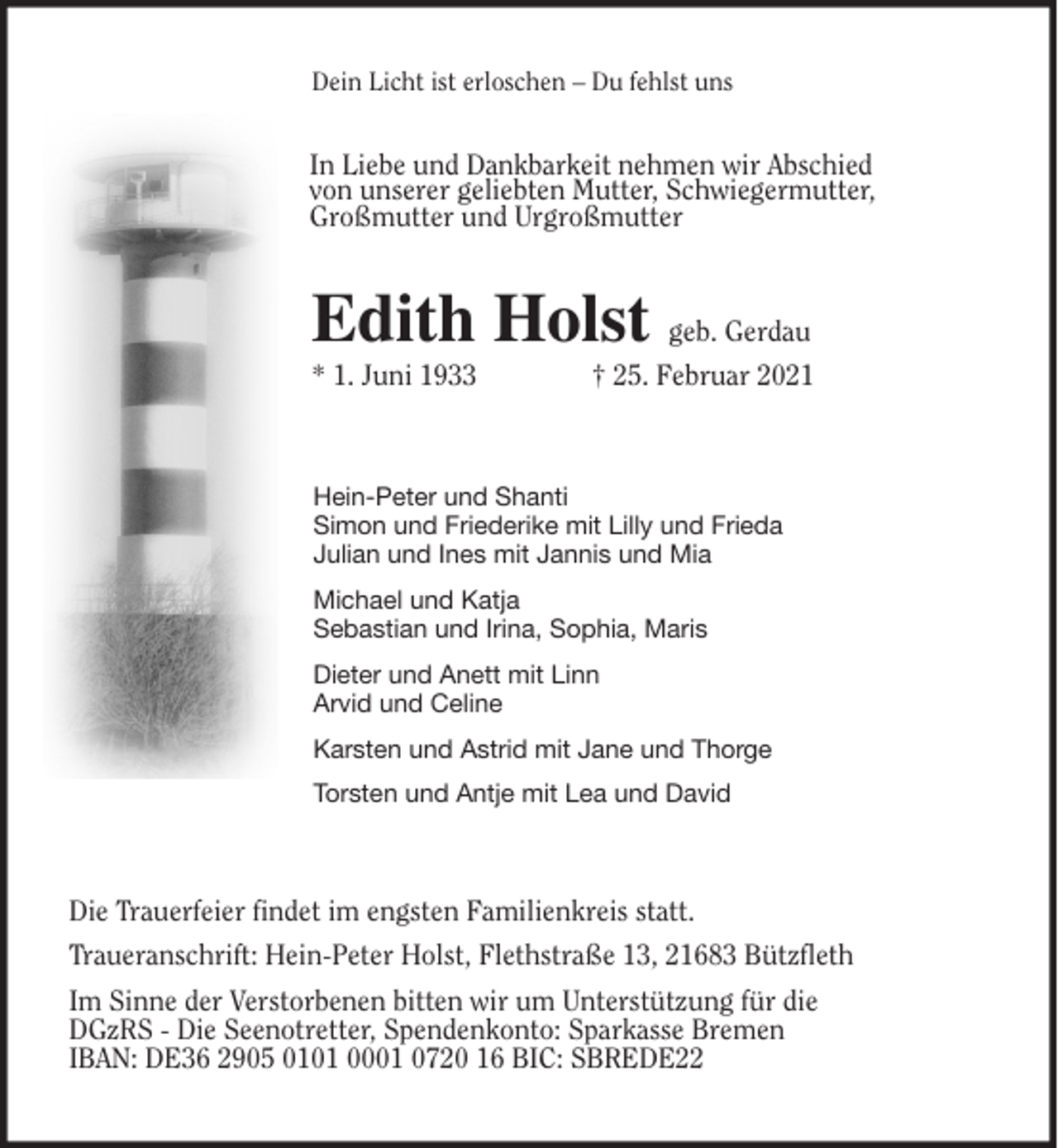 <p>Dein Licht ist erloschen - Du fehlst uns<br />Edith Holst geb. Gerdau<br />* 1. Juni 1933 † 25. Februar 2021<br />Hein-Peter und Shanti<br />Simon und Friederike mit Lilly und Frieda<br />Julian und Ines mit Jannis und Mia<br />Michael und Katja<br />Sebastian und Irina, Sophia, Maris<br />Dieter und Anett mit Linn<br />Arvid und Celine<br />Karsten und Astrid mit Jane und Thorge<br />Torsten und Antje mit Lea und David<br />Die Trauerfeier findet im engsten Familienkreis statt.<br />Traueranschrift: Hein-Peter Holst, Flethstraße 13, 21683 Bützfleth<br />Im Sinne der Verstorbenen bitten wir um Unterstützung für die<br />DGzRS - Die Seenotretter, Spendenkonto: Sparkasse Bremen<br />IBAN: DE36 2905 0101 0001 0720 16 BIC: SBREDE22<br />In Liebe und Dankbarkeit nehmen wir Abschied<br />von unserer geliebten Mutter, Schwiegermutter,<br />Großmutter und Urgroßmutter</p>