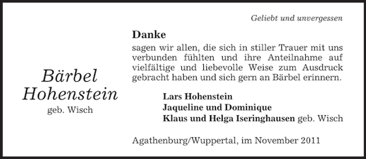 <p>Bärbel<br />Hohenstein<br />geb. Wisch<br />Geliebt und unvergessen<br />Danke<br />sagen wir allen, die sich in stiller Trauer mit uns verbunden fühlten und ihre Anteilnahme auf vielfältige und liebevolle Weise zum Ausdruck gebracht haben und sich gern an Bärbel erinnern.<br />Lars Hohenstein<br />Jaqueline und Dominique<br />Klaus und Helga Iseringhausen geb. Wisch<br />Agathenburg/Wuppertal, im November 2011</p>