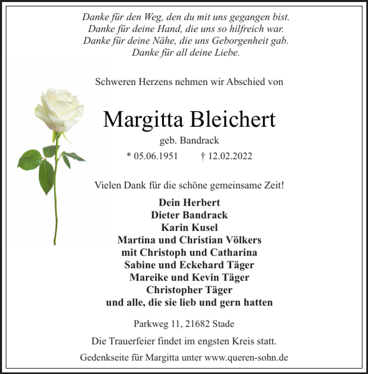 <p>Danke für den Weg, den du mit uns gegangen bist.<br />Danke für deine Hand, die uns so hilfreich war.<br />Danke für deine Nähe, die uns Geborgenheit gab.<br />Danke für all deine Liebe.<br />Schweren Herzens nehmen wir Abschied von<br />Margitta Bleichert<br />geb. Bandrack<br />* 05.06.1951 † 12.02.2022<br />Vielen Dank für die schöne gemeinsame Zeit!<br />Dein Herbert<br />Dieter Bandrack<br />Karin Kusel<br />Martina und Christian Völkers<br />mit Christoph und Catharina<br />Sabine und Eckehard Täger<br />Mareike und Kevin Täger<br />ChristopherTäger<br />und alle, die sie lieb und gern hatten<br />Parkweg 11, 21682 Stade<br />Die Trauerfeier findet im engsten Kreis statt.<br />Gedenkseite für Margitta unter www.queren-sohn.de</p>