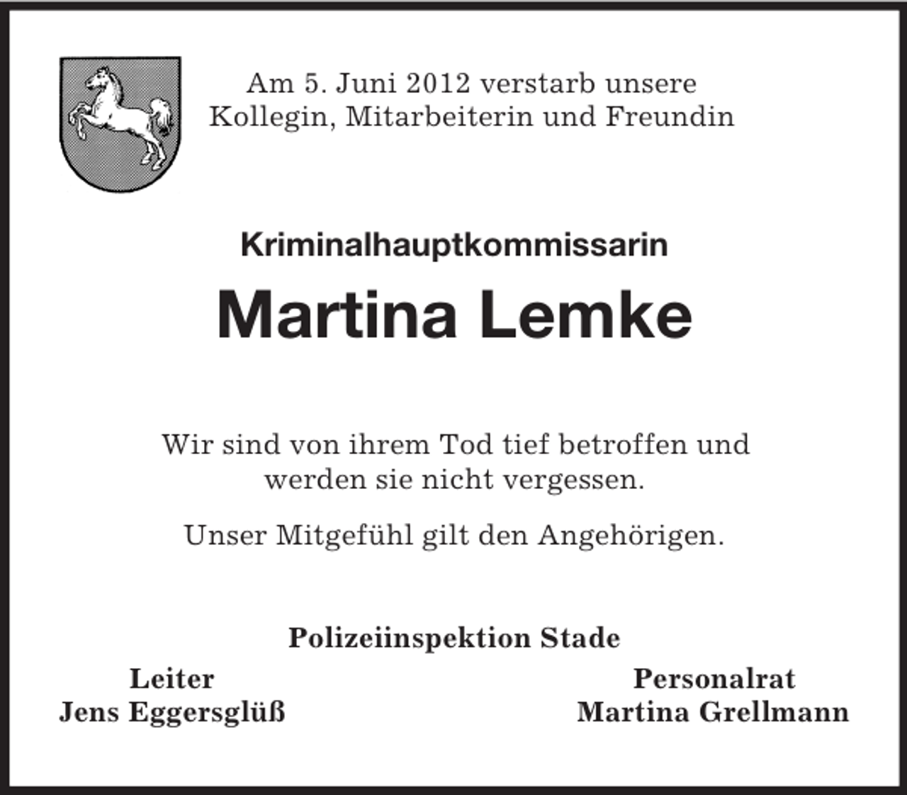 <p>Am 5. Juni 2012 verstarb unsere<br />Kollegin, Mitarbeiterin und Freundin<br />Kriminalhauptkommissarin</p><p>Martina Lemke<br />Wir sind von ihrem Tod tief betroffen und<br />werden sie nicht vergessen.<br />Unser Mitgefühl gilt den Angehörigen.<br />Polizeiinspektion Stade<br />Leiter Personalrat<br />Jens Eggersglüß Martina Grellmann</p>