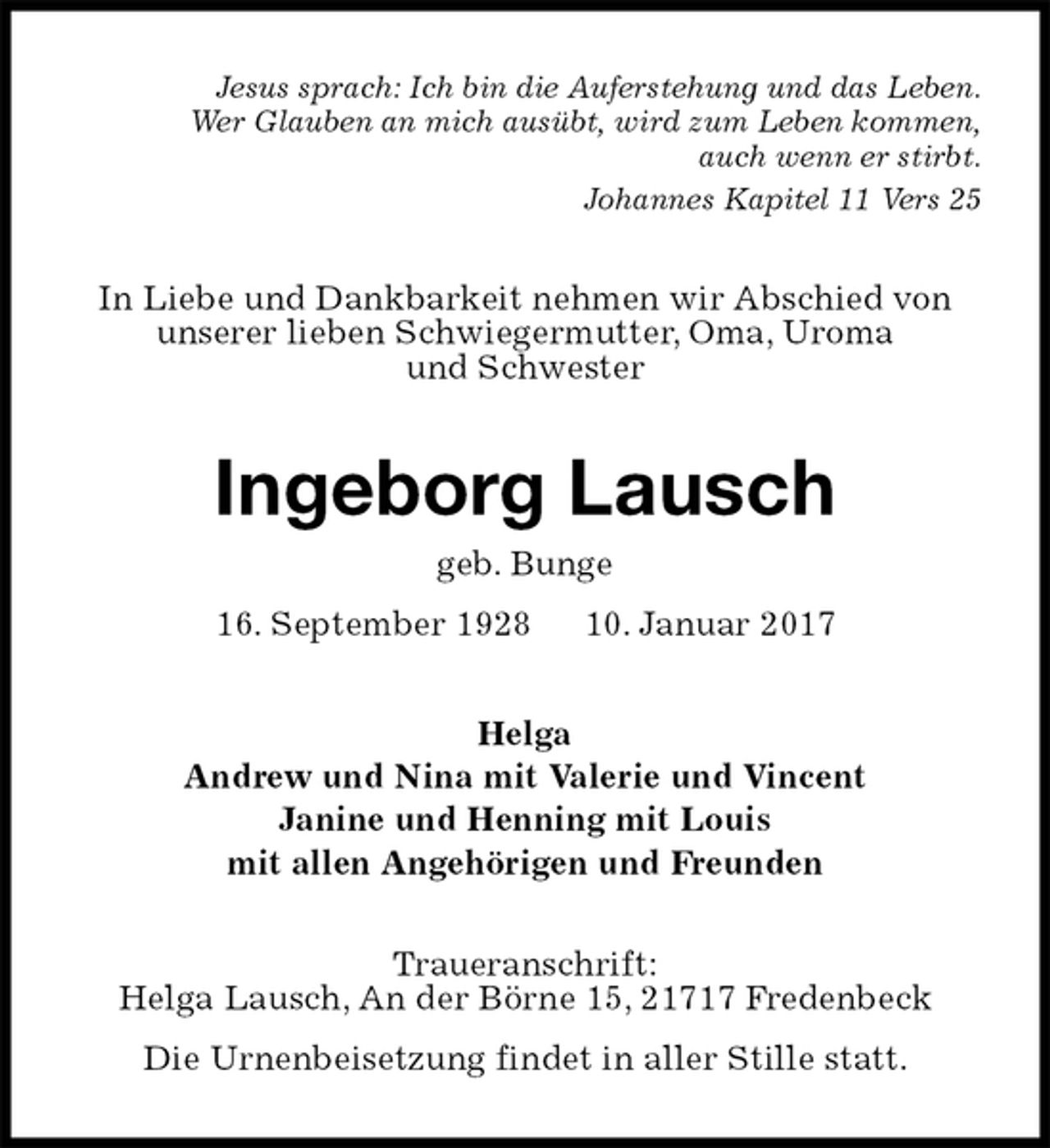 <p>Jesus sprach: Ich bin die Auferstehung und das Leben.<br />Wer Glauben an mich ausübt, wird zum Leben kommen,<br />auch wenn er stirbt.<br />Johannes Kapitel 11 Vers 25<br />In Liebe und Dankbarkeit nehmen wir Abschied von<br />unserer lieben Schwiegermutter, Oma, Uroma<br />und Schwester<br />Ingeborg Lausch<br />geb. Bunge<br />16. September 1928 10. Januar 2017<br />Helga<br />Andrew und Nina mit Valerie und Vincent<br />Janine und Henning mit Louis<br />mit allen Angehörigen und Freunden<br />Traueranschrift:<br />Helga Lausch, An der Börne 15, 21717 Fredenbeck</p><p>Die Urnenbeisetzung findet in aller Stille statt.</p>