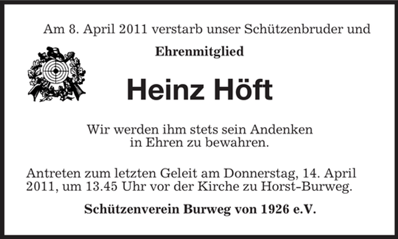 <p>Am 8. April 2011 verstarb unser Schützenbruder und Ehrenmitglied</p><p>Heinz Höft<br />Wir werden ihm stets sein Andenken in Ehren zu bewahren. Antreten zum letzten Geleit am Donnerstag, 14. April 2011, um 13.45 Uhr vor der Kirche zu Horst-Burweg. Schützenverein Burweg von 1926 e.V.</p>