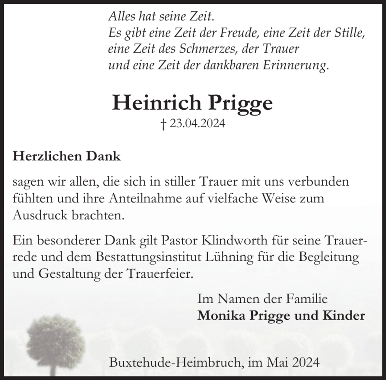 <p>Alles hat seine Zeit.<br />Es gibt eine Zeit der Freude, eine Zeit der Stille,<br />eine Zeit des Schmerzes, der Trauer<br />und eine Zeit der dankbaren Erinnerung.</p><p>Heinrich Prigge<br />† 23.04.2024</p><p>Herzlichen Dank<br />sagen wir allen, die sich in stiller Trauer mit uns verbunden<br />fühlten und ihre Anteilnahme auf vielfache Weise zum<br />Ausdruck brachten.<br />Ein besonderer Dank gilt Pastor Klindworth für seine Trauerrede und dem Bestattungsinstitut Lühning für die Begleitung<br />und Gestaltung der Trauerfeier.<br />Im Namen der Familie<br />Monika Prigge und Kinder<br />Buxtehude-Heimbruch, im Mai 2024</p>