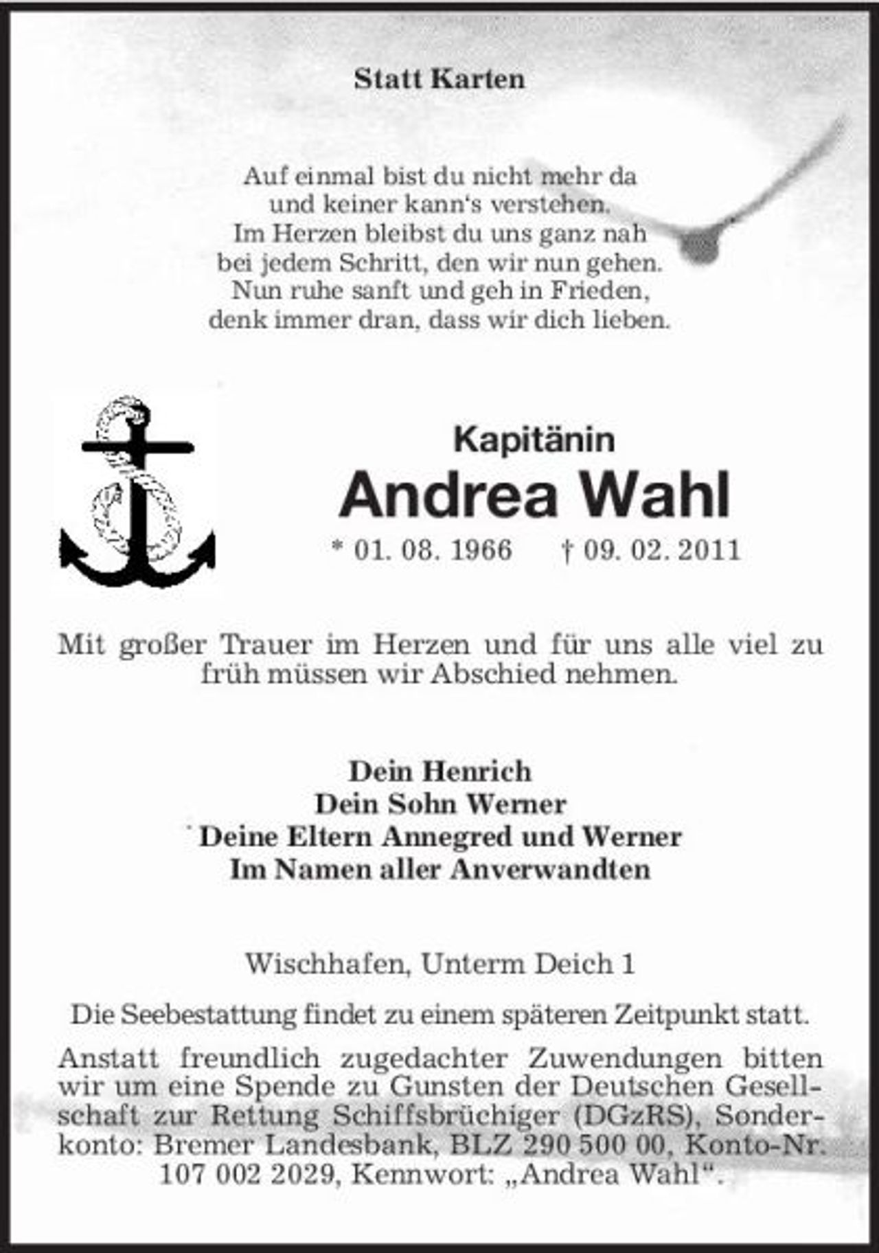 <p>Statt Karten<br />Auf einmal bist du nicht mehr da<br />und keiner kann‘s verstehen.<br />Im Herzen bleibst du uns ganz nah<br />bei jedem Schritt, den wir nun gehen.<br />Nun ruhe sanft und geh in Frieden,<br />denk immer dran, dass wir dich lieben.<br />Kapitänin<br />Andrea Wahl<br />* 01. 08. 1966 † 09. 02. 2011<br />Mit großer Trauer im Herzen und für uns alle viel zu früh müssen wir Abschied nehmen.<br />Dein Henrich<br />Dein Sohn Werner<br />Deine Eltern Annegred und Werner<br />Im Namen aller Anverwandten<br />Wischhafen, Unterm Deich 1<br />Die Seebestattung findet zu einem späteren Zeitpunkt statt.<br />Anstatt freundlich zugedachter Zuwendungen bitten wir um eine Spende zu Gunsten der Deutschen Gesellschaft zur Rettung Schiffsbrüchiger (DGzRS), Sonderkonto: Bremer Landesbank, BLZ 290 500 00, Konto-Nr. 107 002 2029, Kennwort: „Andrea Wahl“.</p>