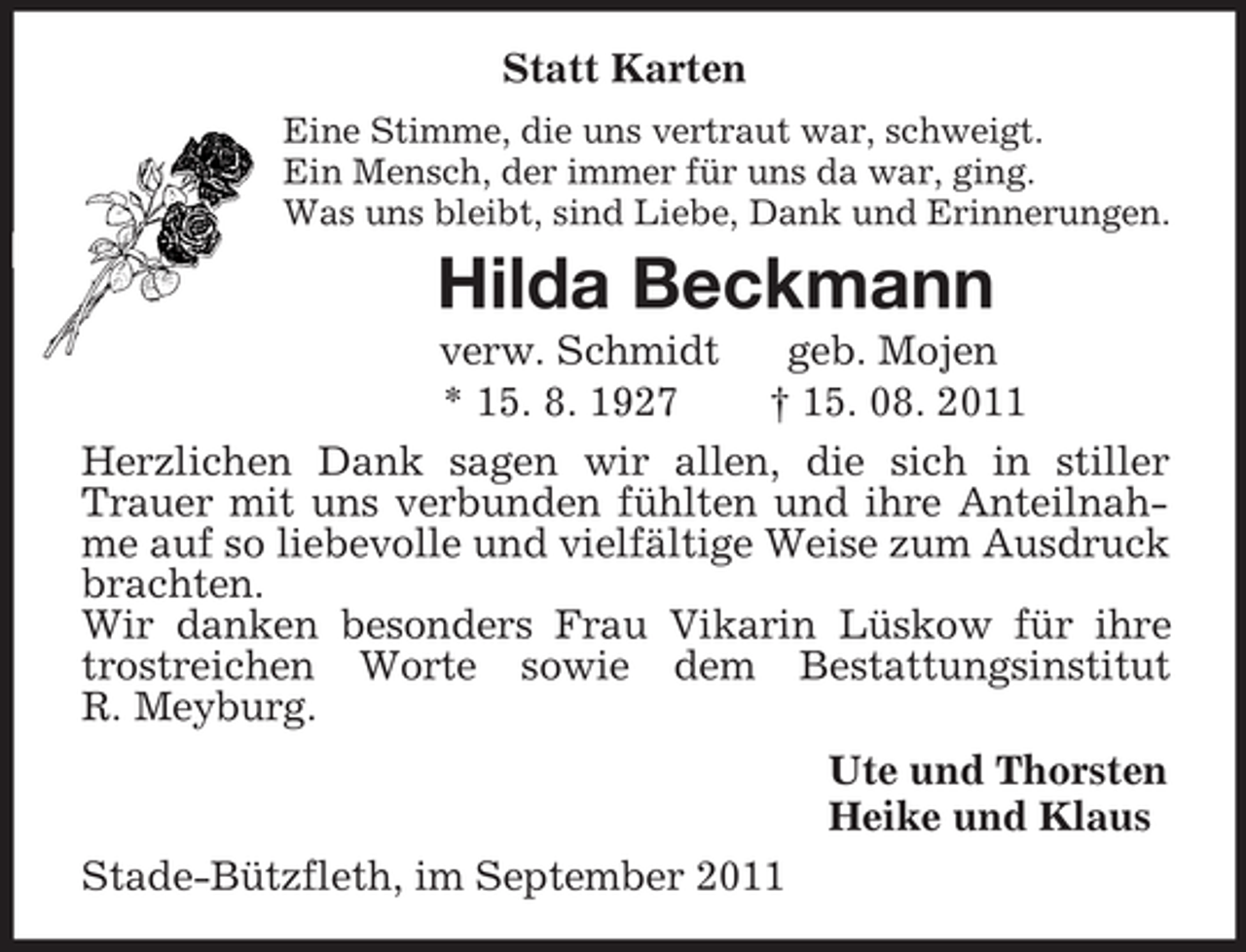 <p>Statt Karten<br />Eine Stimme, die uns vertraut war, schweigt.<br />Ein Mensch, der immer für uns da war, ging.<br />Was uns bleibt, sind Liebe, Dank und Erinnerungen.<br />Hilda Beckmann<br />verw. Schmidt geb. Mojen<br />* 15. 8. 1927 † 15. 08. 2011<br />Herzlichen Dank sagen wir allen, die sich in stiller Trauer mit uns verbunden fühlten und ihre Anteilnahme auf so liebevolle und vielfältige Weise zum Ausdruck brachten.<br />Wir danken besonders Frau Vikarin Lüskow für ihre trostreichen Worte sowie dem Bestattungsinstitut<br />R. Meyburg.<br />Ute und Thorsten<br />Heike und Klaus<br />Stade-Bützfleth, im September 2011</p>