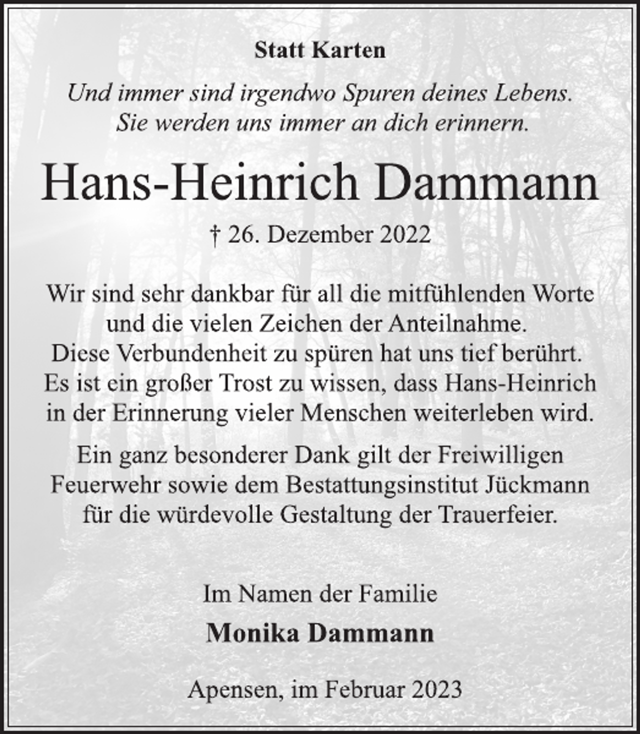 <p>Statt Karten<br />Und immer sind irgendwo Spuren deines Lebens.<br />Sie werden uns immer an dich erinnern.<br />Hans-Heinrich Dammann<br />† 26. Dezember 2022<br />Wir sind sehr dankbar für all die mitfühlenden Worte<br />und die vielen Zeichen der Anteilnahme.<br />Diese Verbundenheit zu spüren hat uns tief berührt.<br />Es ist ein großer Trost zu wissen, dass Hans-Heinrich<br />in der Erinnerung vieler Menschen weiterleben wird.<br />Ein ganz besonderer Dank gilt der Freiwilligen<br />Feuerwehr sowie dem Bestattungsinstitut Jückmann<br />für die würdevolle Gestaltung der Trauerfeier.<br />Im Namen der Familie<br />† 26. Dezember 2022<br />Monika Dammann<br />Apensen, im Februar 2023</p>
