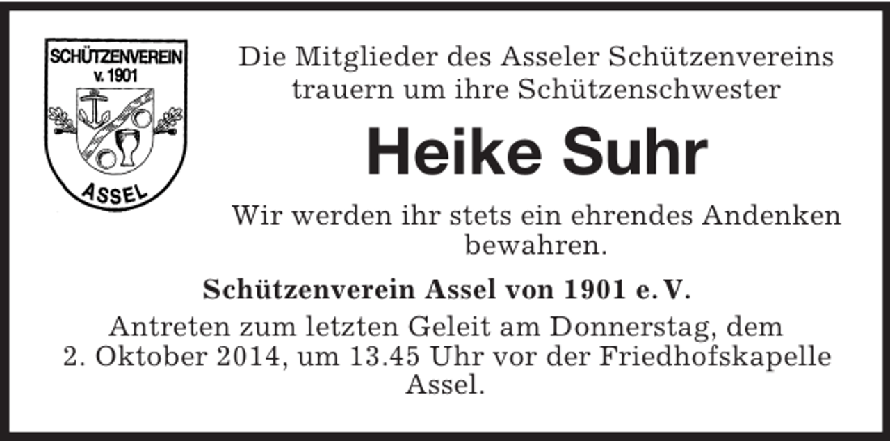 <p>Die Mitglieder des Asseler Schützenvereins<br />trauern um ihre Schützenschwester<br />Heike Suhr<br />Wir werden ihr stets ein ehrendes Andenken bewahren.<br />Schützenverein Assel von 1901 e. V.<br />Antreten zum letzten Geleit am Donnerstag, dem<br />2. Oktober 2014, um 13.45 Uhr vor der Friedhofskapelle Assel.</p>