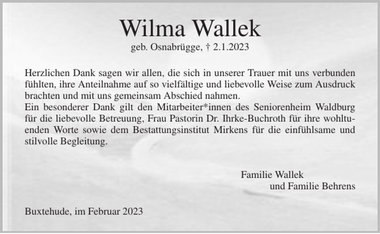 <p>Wilma Wallek<br />geb. Osnabrügge, † 2.1.2023<br />Herzlichen Dank sagen wir allen, die sich in unserer Trauer mit uns verbunden fühlten, ihre Anteilnahme auf so vielfältige und liebevolle Weise zum Ausdruck brachten und mit uns gemeinsam Abschied nahmen.<br />Ein besonderer Dank gilt den Mitarbeiter*innen des Seniorenheim Waldburg für die liebevolle Betreuung, Frau Pastorin Dr. Ihrke-Buchroth für ihre wohltuenden Worte sowie dem Bestattungsinstitut Mirkens für die einfühlsame und stilvolle Begleitung.</p><p>Familie Wallek<br />und Familie Behrens<br />Buxtehude, im Februar 2023</p>