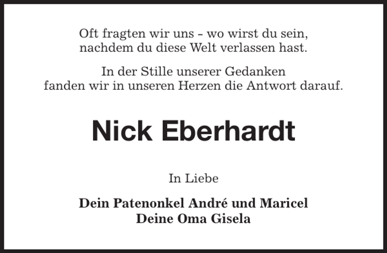 <p>Oft fragten wir uns - wo wirst du sein,<br />nachdem du diese Welt verlassen hast.<br />In der Stille unserer Gedanken<br />fanden wir in unseren Herzen die Antwort darauf.<br />Nick Eberhardt<br />In Liebe<br />Dein Patenonkel André und Maricel<br />Deine Oma Gisela</p>