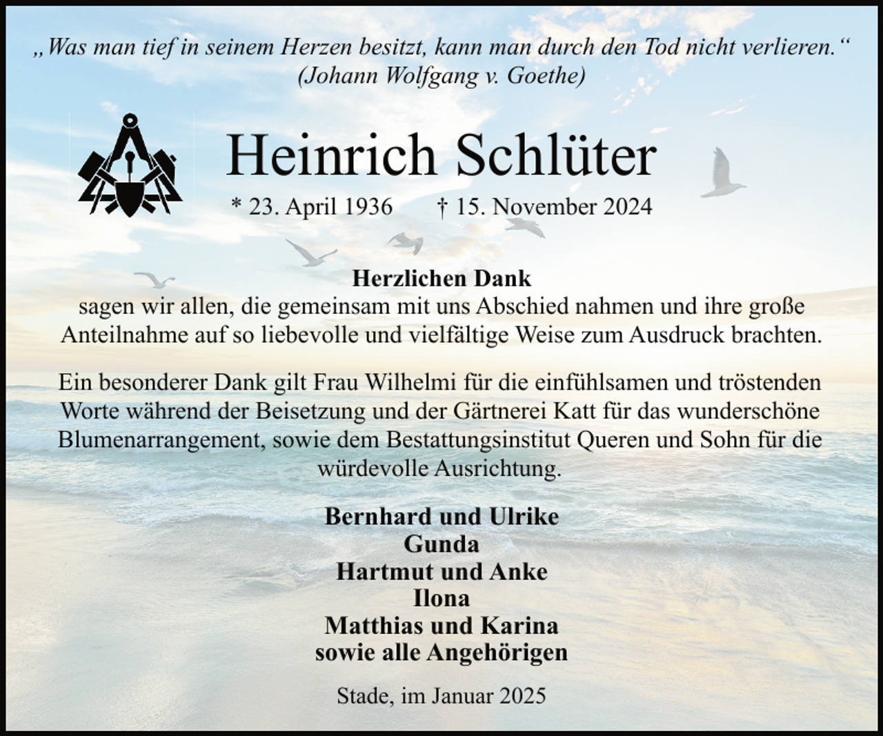 <p>„Was man tief in seinem Herzen besitzt, kann man durch den Tod nicht verlieren.“<br />(Johann Wolfgang v. Goethe)</p><p>Heinrich Schlüter<br />* 23. April 1936</p><p>† 15. November 2024</p><p>Herzlichen Dank<br />sagen wir allen, die gemeinsam mit uns Abschied nahmen und ihre große<br />Anteilnahme auf so liebevolle und vielfältige Weise zum Ausdruck brachten.<br />Ein besonderer Dank gilt Frau Wilhelmi für die einfühlsamen und tröstenden<br />Worte während der Beisetzung und der Gärtnerei Katt für das wunderschöne<br />Blumenarrangement, sowie dem Bestattungsinstitut Queren und Sohn für die<br />würdevolle Ausrichtung.</p><p>Bernhard und Ulrike<br />Gunda<br />Hartmut und Anke<br />Ilona<br />Matthias und Karina<br />sowie alle Angehörigen<br />Stade, im Januar 2025</p>