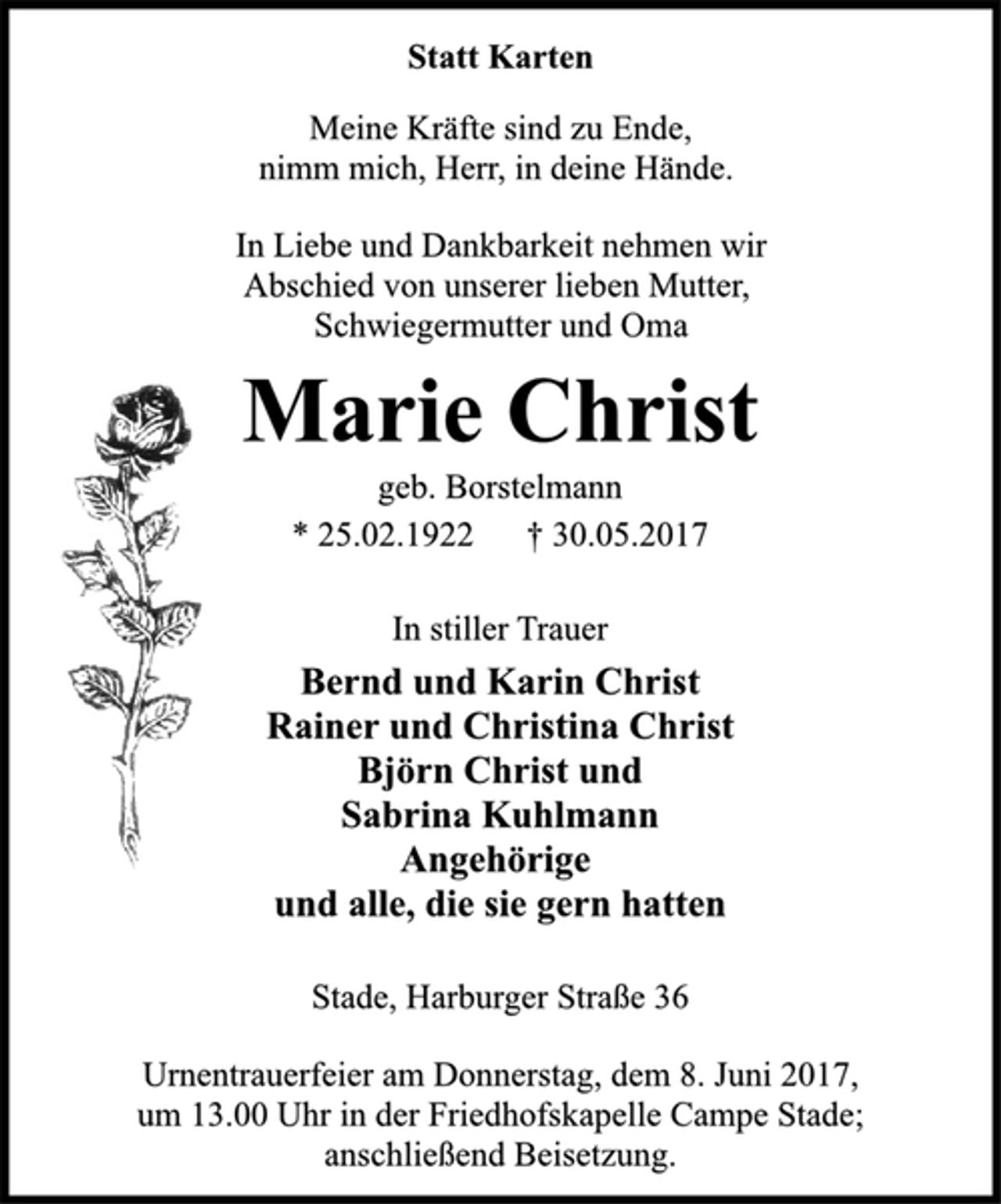 <p>Statt Karten<br />Meine Kräfte sind zu Ende,<br />nimm mich, Herr, in deine Hände.<br />In Liebe und Dankbarkeit nehmen wir<br />Abschied von unserer lieben Mutter,<br />Schwiegermutter und Oma<br />Marie Christ<br />geb. Borstelmann<br />* 25.02.1922 † 30.05.2017<br />In stiller Trauer<br />Bernd und Karin Christ<br />Rainer und Christina Christ<br />Björn Christ und<br />Sabrina Kuhlmann<br />Angehörige<br />und alle, die sie gern hatten<br />Stade, Harburger Straße 36<br />Urnentrauerfeier am Donnerstag, dem 8. Juni 2017,<br />um 13.00 Uhr in der Friedhofskapelle Campe Stade;<br />anschließend Beisetzung.</p>