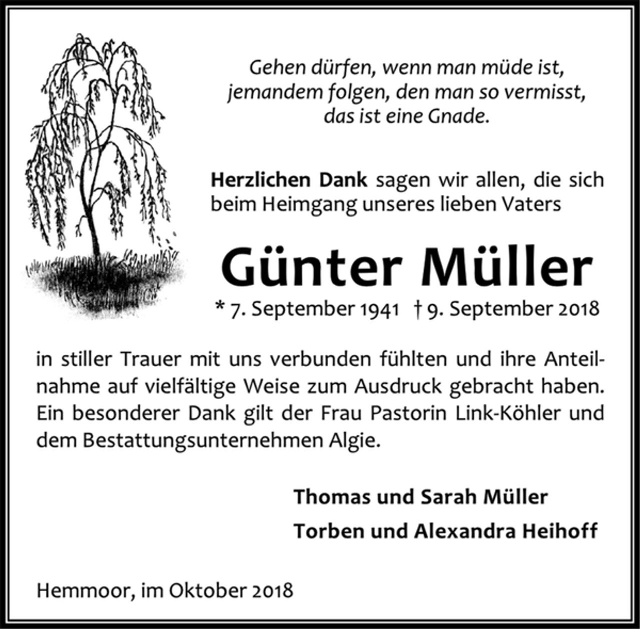 <p>Gehen dürfen, wenn man müde ist,<br />jemandem folgen, den man so vermisst,<br />das ist eine Gnade.<br />Herzlichen Dank sagen wir allen, die sich<br />beim Heimgang unseres lieben Vaters<br />Günter Müller<br />* 7. September 1941 + 9. September 2018<br />in stiller Trauer mit uns verbunden fühlten und ihre Anteil-<br />nahme auf vielfältige Weise zum Ausdruck gebracht haben.<br />Ein besonderer Dank gilt der Frau Pastorin Link-Köhler und<br />dem Bestattungsunternehmen Algie.<br />Thomas und Sarah Müller<br />Torben und Alexandra Heihoff<br />Hemmoor, im Oktober 2018</p>