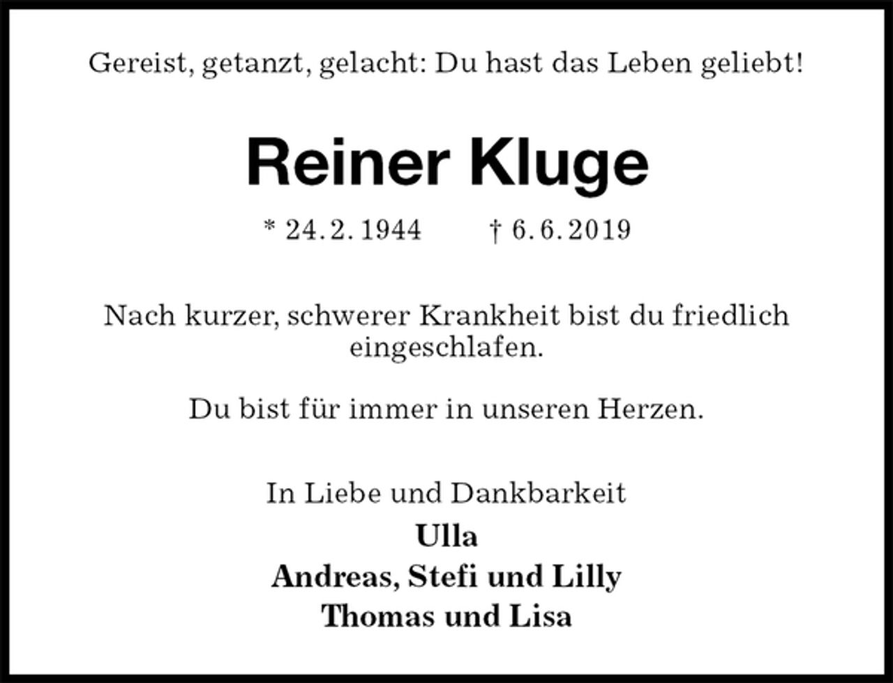 <p>Gereist, getanzt, gelacht: Du hast das Leben geliebt!<br />Reiner Kluge<br />* 24. 2. 1944 † 6. 6. 2019<br />Nach kurzer, schwerer Krankheit bist du friedlich<br />eingeschlafen.</p><p>Du bist für immer in unseren Herzen.<br />In Liebe und Dankbarkeit<br />Ulla<br />Andreas, Stefi und Lilly<br />Thomas und Lisa</p>