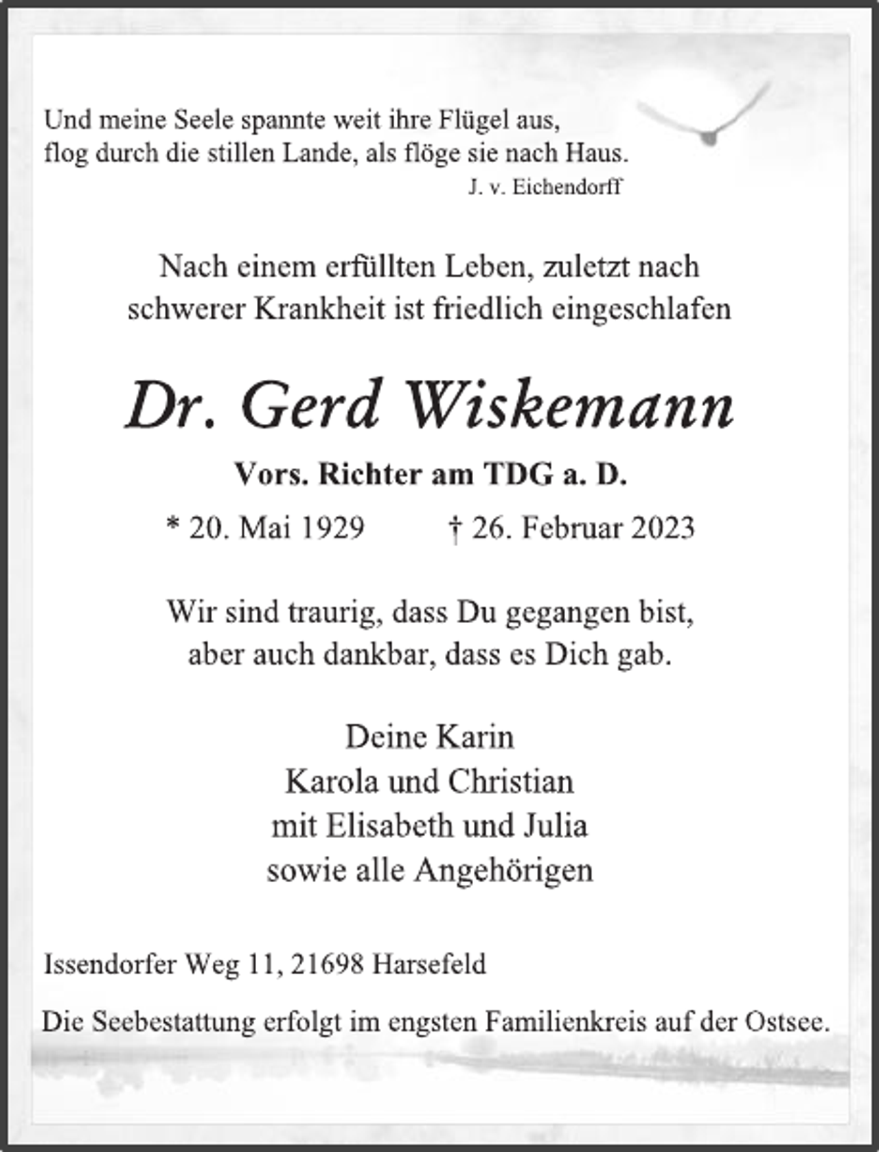 <p>Und meine Seele spannte weit ihre Flügel aus,<br />flog durch die stillen Lande, als flöge sie nach Haus.<br />J. v. Eichendorff<br />Nach einem erfüllten Leben, zuletzt nach<br />schwerer Krankheit ist friedlich eingeschlafen<br />Dr. Gerd Wiskemann<br />Vors. Richter am TDG a. D.<br />* 20. Mai 1929 † 26. Februar 2023<br />Wir sind traurig, dass Du gegangen bist,<br />aber auch dankbar, dass es Dich gab.<br />Deine Karin<br />Karola und Christian<br />mit Elisabeth und Julia<br />sowie alle Angehörigen<br />Issendorfer Weg 11, 21698 Harsefeld<br />Die Seebestattung erfolgt im engsten Familienkreis auf der Ostsee.</p>