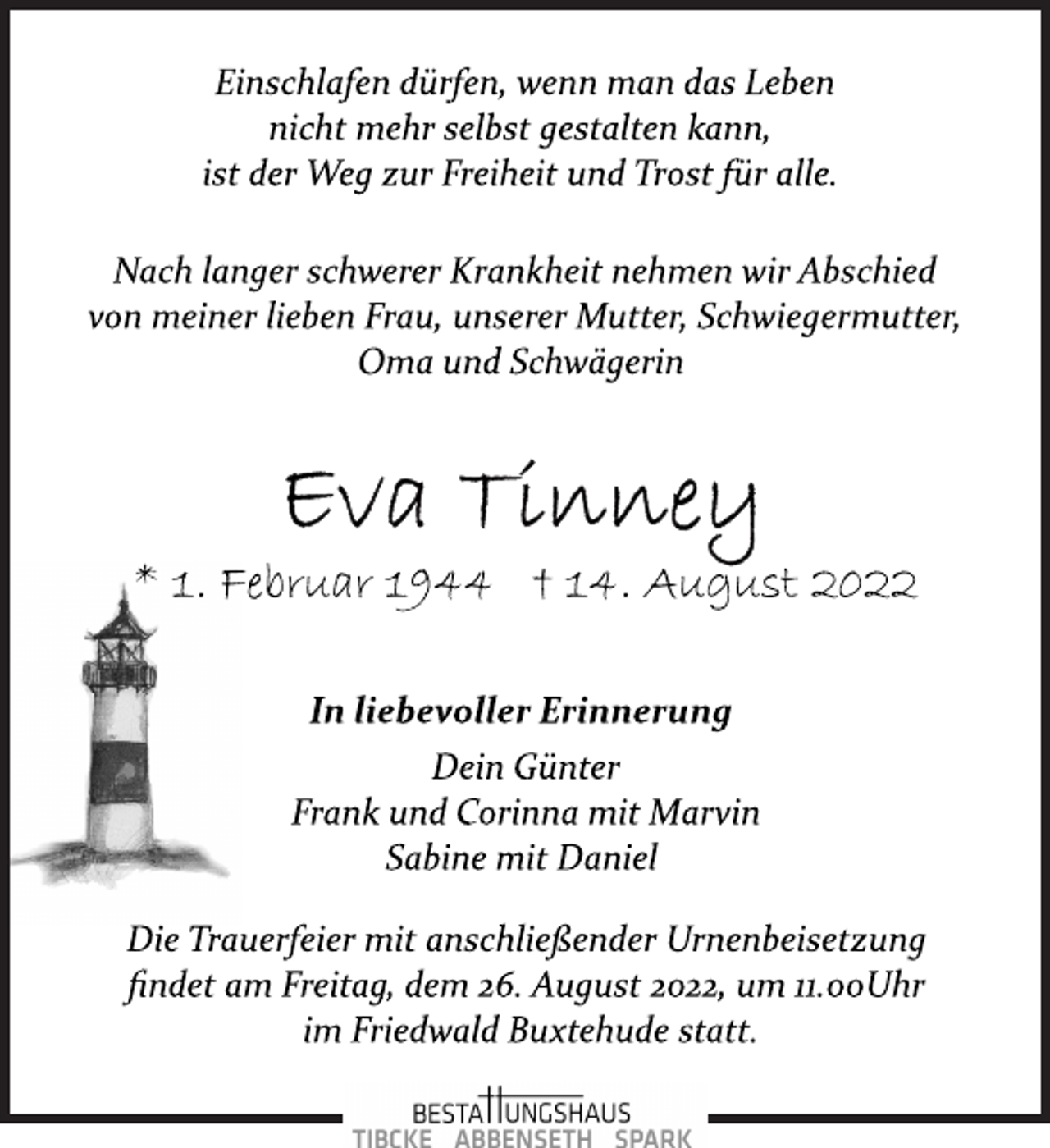 <p>Einschlafen dürfen, wenn man das Leben<br />nicht mehr selbst gestalten kann,<br />ist der Weg zur Freiheit und Trost für alle.<br />Nach langer schwerer Krankheit nehmen wir Abschied<br />von meiner lieben Frau, unserer Mutter, Schwiegermutter,<br />Oma und Schwägerin<br />Eva Tinney<br />* 1. Februar 1944 † 14. August 2022<br />In liebevoller Erinnerung<br />Dein Günter<br />Frank und Corinna mit Marvin<br />Sabine mit Daniel<br />Die Trauerfeier mit anschließender Urnenbeisetzung<br />findet am Freitag, dem 26. August 2022, um 11.00Uhr<br />im Friedwald Buxtehude statt.</p>