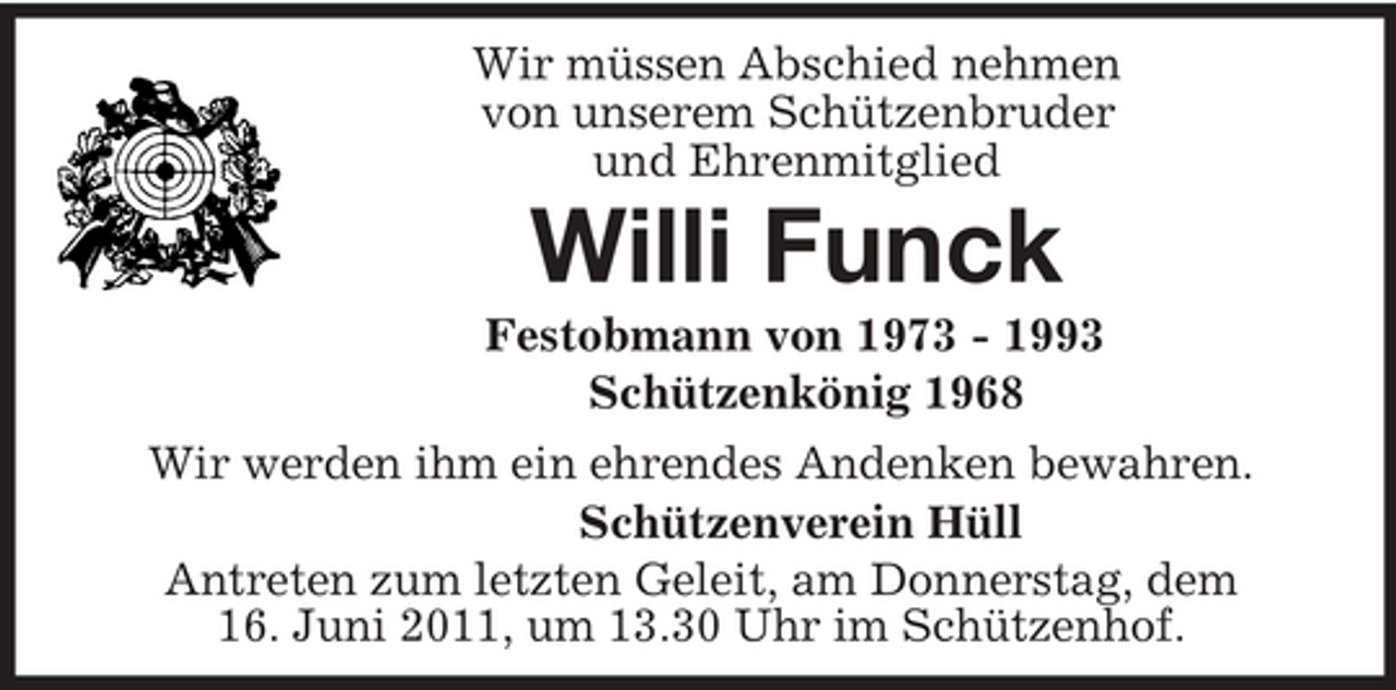 <p>Wir müssen Abschied nehmen<br />von unserem Schützenbruder<br />und Ehrenmitglied<br />Willi Funck<br />Festobmann von 1973 - 1993<br />Schützenkönig 1968<br />Wir werden ihm ein ehrendes Andenken bewahren.<br />Schützenverein Hüll<br />Antreten zum letzten Geleit, am Donnerstag, dem<br />16. Juni 2011, um 13.30 Uhr im Schützenhof.</p>