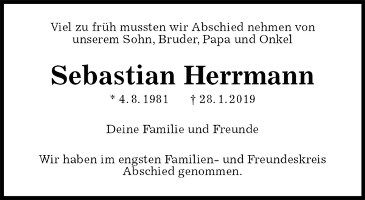 <p>Viel zu früh mussten wir Abschied nehmen von<br />unserem Sohn, Bruder, Papa und Onkel<br />Sebastian Herrmann<br />* 4. 8. 1981 † 28. 1. 2019<br />Deine Familie und Freunde<br />Wir haben im engsten Familien- und Freundeskreis<br />Abschied genommen.</p>