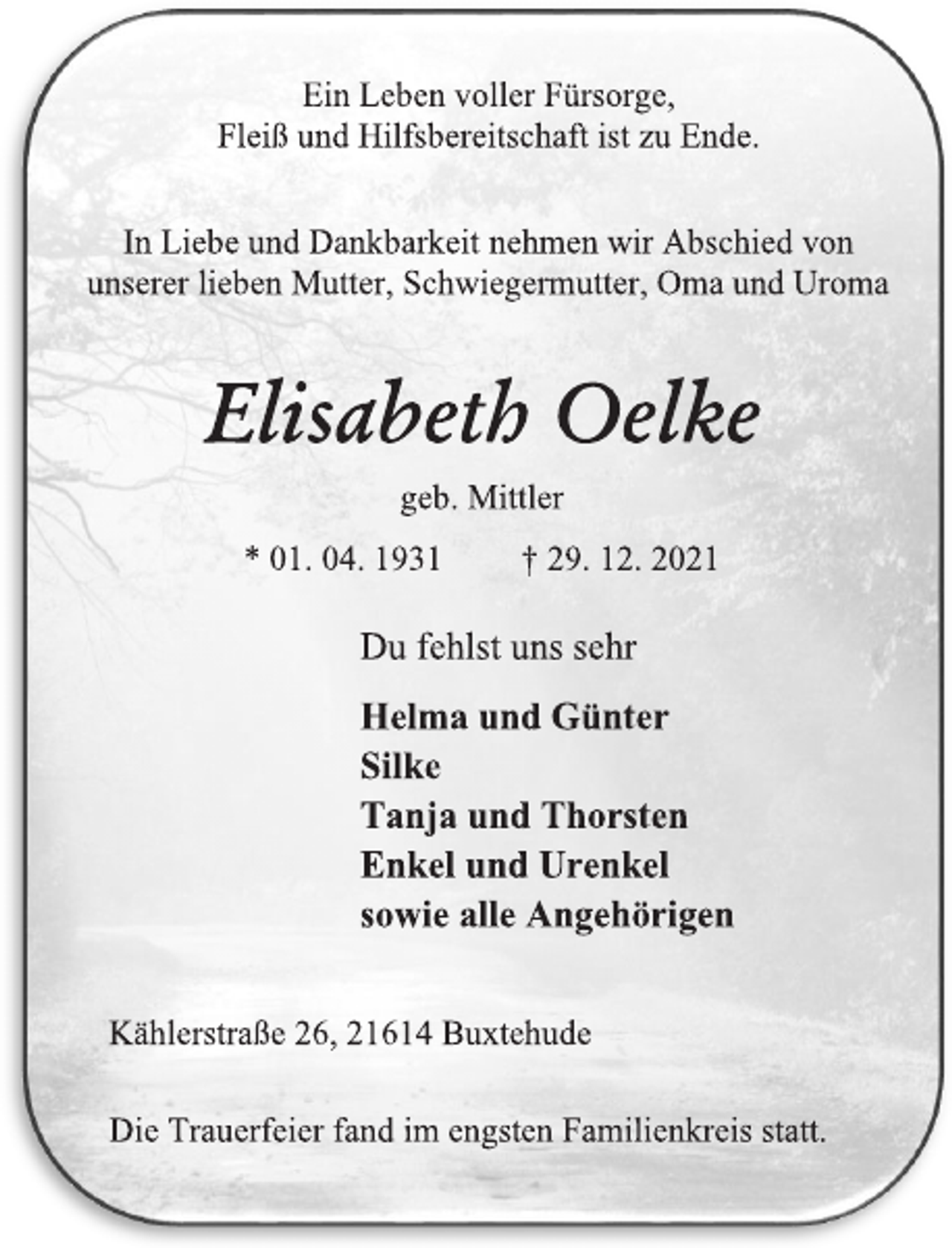 <p>Ein Leben voller Fürsorge,<br />Fleiß und Hilfsbereitschaft ist zu Ende.<br />In Liebe und Dankbarkeit nehmen wir Abschied von<br />unserer lieben Mutter, Schwiegermutter, Oma und Uroma<br />Elisabeth Oelke<br />geb. Mittler<br />* 01. 04. 1931 † 29. 12. 2021<br />Du fehlst uns sehr<br />Helma und Günter<br />Silke<br />Tanja und Thorsten<br />Enkel und Urenkel<br />sowie alle Angehörigen<br />Kählerstraße 26, 21614 Buxtehude<br />Die Trauerfeier fand im engsten Familienkreis statt.</p>