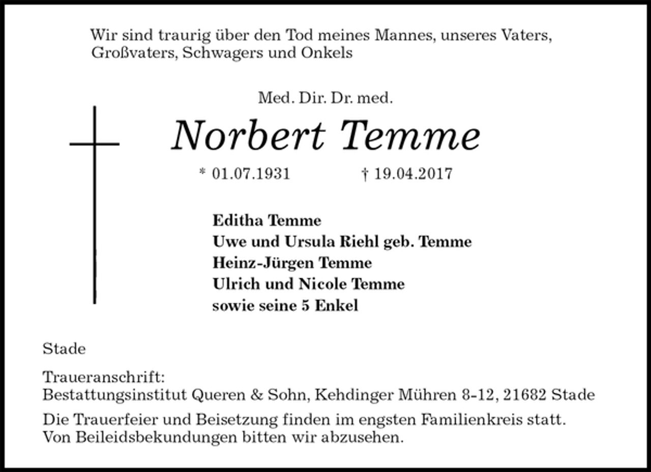 <p>Wir sind traurig über den Tod meines Mannes, unseres Vaters,<br />Großvaters, Schwagers und Onkels<br />Med. Dir. Dr. med.<br />Norbert Temme<br />* 01.07.1931 † 19.04.2017<br />Editha Temme<br />Uwe und Ursula Riehl geb. Temme<br />Heinz-Jürgen Temme<br />Ulrich und Nicole Temme<br />sowie seine 5 Enkel<br />Stade<br />Traueranschrift:<br />Bestattungsinstitut Queren &amp; Sohn, Kehdinger Mühren 8-12, 21682 Stade<br />Die Trauerfeier und Beisetzung finden im engsten Familienkreis statt.<br />Von Beileidsbekundungen bitten wir abzusehen.</p>