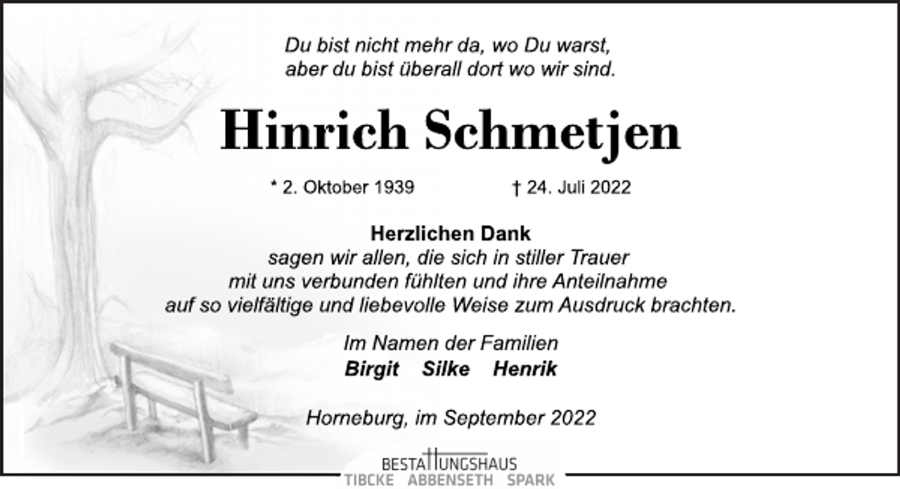 <p>Du bist nicht mehr da, wo Du warst,<br />aber du bist überall dort wo wir sind.<br />Hinrich Schmetjen<br />* 2. Oktober 1939 † 24. Juli 2022<br />Herzlichen Dank<br />sagen wir allen, die sich in stiller Trauer<br />mit uns verbunden fühlten und ihre Anteilnahme<br />auf so vielfältige und liebevolle Weise zum Ausdruck brachten.<br />Im Namen der Familien<br />Birgit Silke Henrik<br />Horneburg, im September 2022</p>