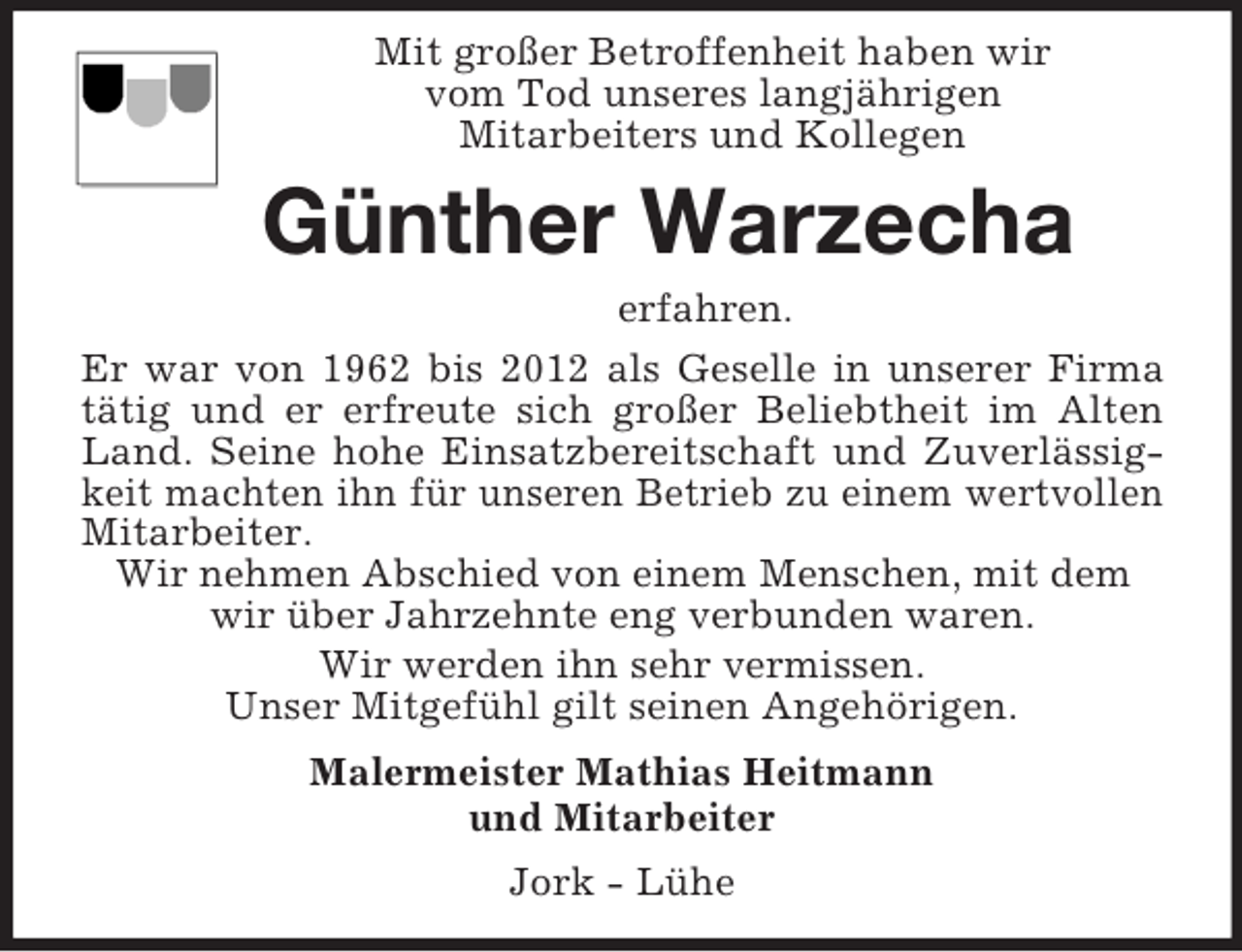 <p>Mit großer Betroffenheit haben wir<br />vom Tod unseres langjährigen<br />Mitarbeiters und Kollegen<br />Günther Warzecha<br />erfahren.<br />Er war von 1962 bis 2012 als Geselle in unserer Firma<br />tätig und er erfreute sich großer Beliebtheit im Alten<br />Land. Seine hohe Einsatzbereitschaft und Zuverlässig-<br />keit machten ihn für unseren Betrieb zu einem wertvollen<br />Mitarbeiter.<br />Wir nehmen Abschied von einem Menschen, mit dem wir über Jahrzehnte eng verbunden waren.<br />Wir werden ihn sehr vermissen.<br />Unser Mitgefühl gilt seinen Angehörigen.<br />Malermeister Mathias Heitmann<br />und Mitarbeiter<br />Jork - Lühe</p>
