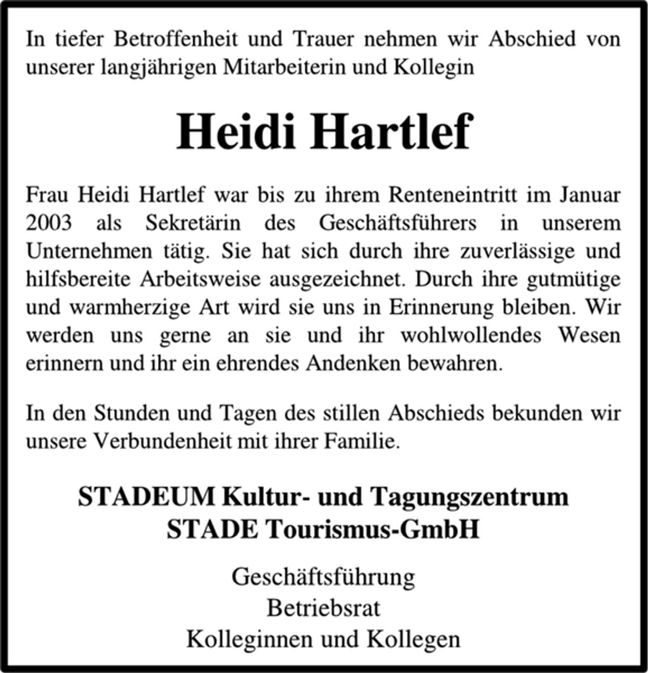 <p>In tiefer Betroffenheit und Trauer nehmen wir Abschied von unserer langjährigen Mitarbeiterin und Kollegin<br />Heidi Hartlef<br />Frau Heidi Hartlef war bis zu ihrem Renteneintritt im Januar 2003 als Sekretärin des Geschäftsführers in unserem Unternehmen tätig. Sie hat sich durch ihre zuverlässige und hilfsbereite Arbeitsweise ausgezeichnet. Durch ihre gutmütige und warmherzige Art wird sie uns in Erinnerung bleiben. Wir werden uns gerne an sie und ihr wohlwollendes Wesen erinnern und ihr ein ehrendes Andenken bewahren.<br />In den Stunden und Tagen des stillen Abschieds bekunden wir unsere Verbundenheit mit ihrer Familie.<br />STADEUM Kultur- und Tagungszentrum<br />STADE Tourismus-GmbH<br />Geschäftsführung<br />Betriebsrat<br />Kolleginnen und Kollegen</p>